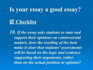 Is your essay a good essay?
 Checklist
10. If the essay asks students to state and
  support their opinions on controversial
  matters, does the wording of the item
  make it clear that students’ assessments
  will be based on the logic and evidence
  supporting their arguments, rather
  than on the actual position or opinion?
 