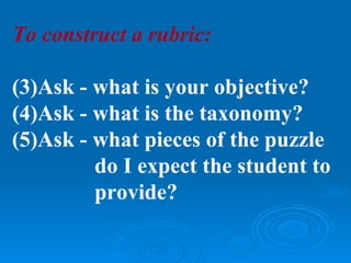 To construct a rubric:

(3)Ask - what is your objective?
(4)Ask - what is the taxonomy?
(5)Ask - what pieces of the puzzle
         do I expect the student to
         provide?
 