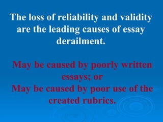 The loss of reliability and validity
 are the leading causes of essay
            derailment.

May be caused by poorly written
           essays; or
May be caused by poor use of the
        created rubrics.
 