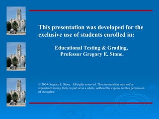 This presentation was developed for the
exclusive use of students enrolled in:

             Educational Testing & Grading,
               Professor Gregory E. Stone.




© 2004 Gregory E. Stone. All rights reserved. This presentation may not be
reproduced in any form, in part or as a whole, without the express written permission
of the author.
 