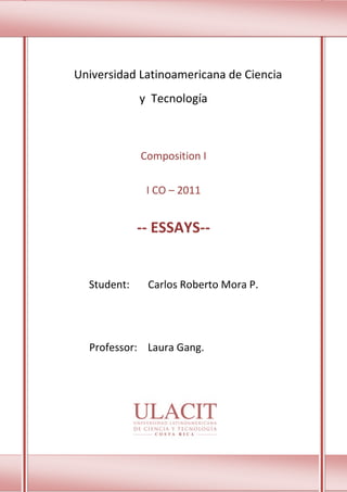 Universidad Latinoamericana de Ciencia
             y Tecnología



             Composition I

              I CO – 2011


             -- ESSAYS--


  Student:    Carlos Roberto Mora P.




  Professor: Laura Gang.




                   1
 