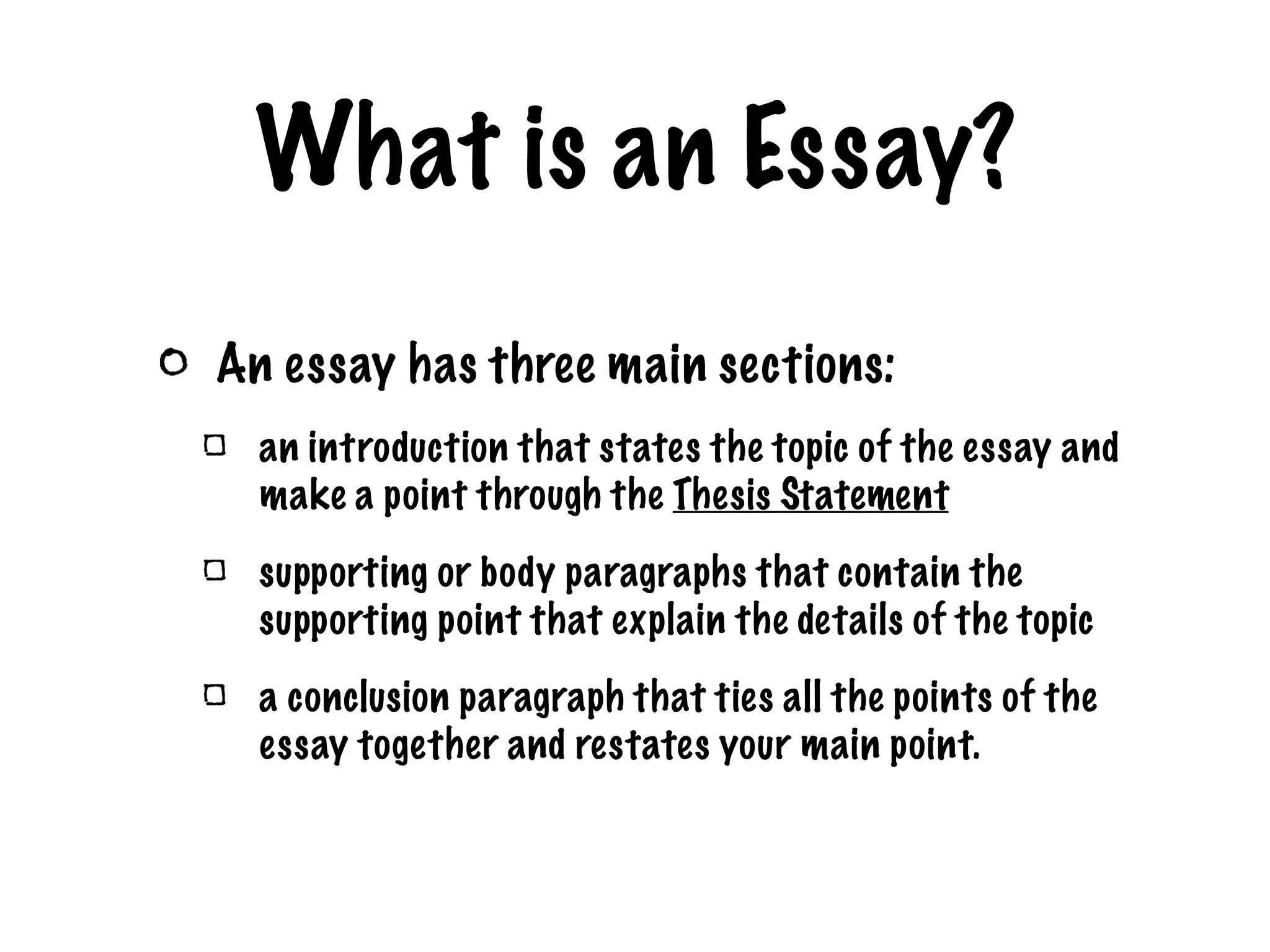 What is an Essay? An essay has three main sections: an introduction that states the topic of the essay and make a point through the Thesis Statement supporting or body paragraphs that contain the supporting point that explain the details of the topic a conclusion paragraph that ties all the points of the essay together and restates your main point.