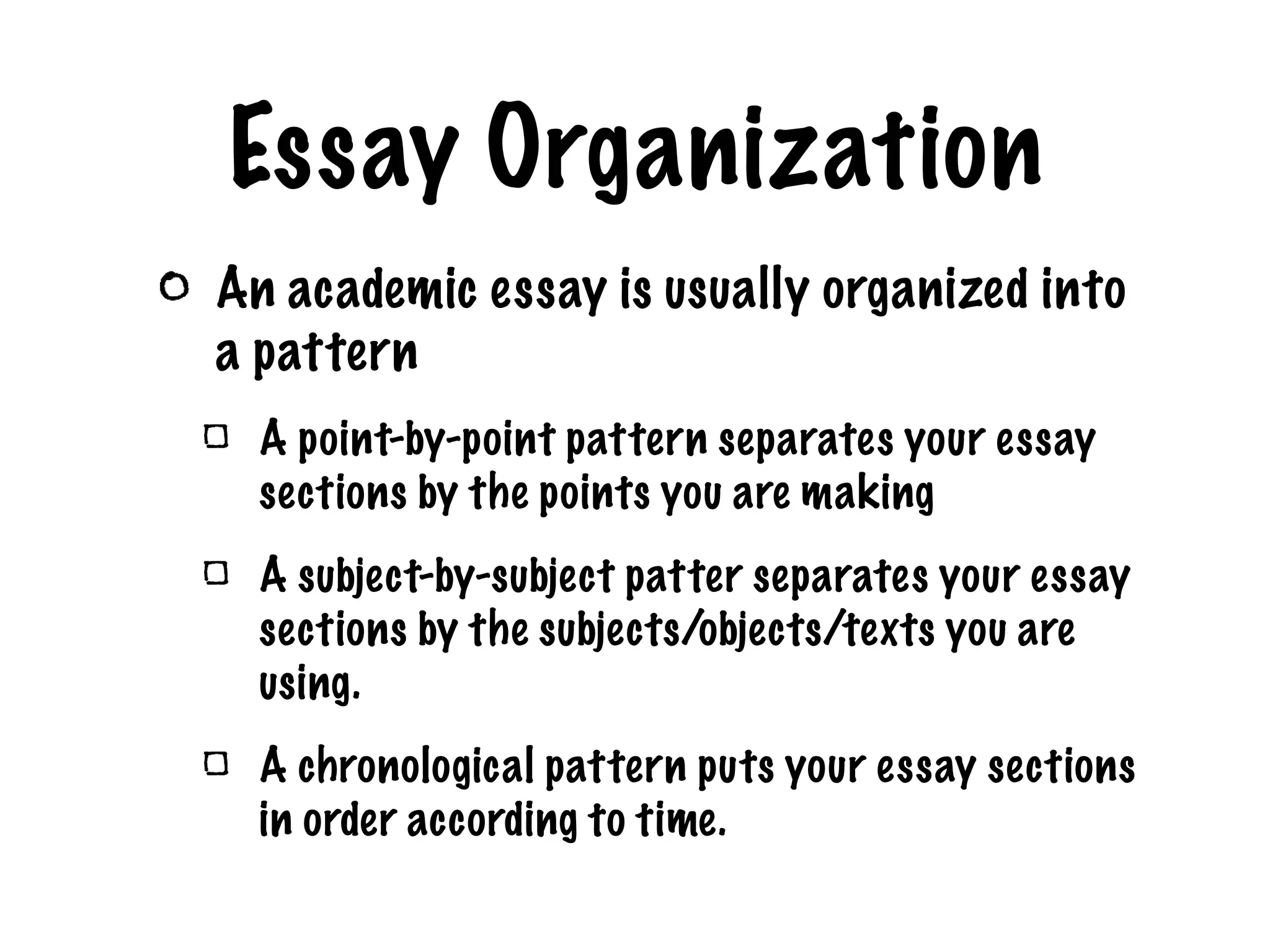 Essay Organization An academic essay is usually organized into a pattern A point-by-point pattern separates your essay sections by the points you are making A subject-by-subject patter separates your essay sections by the subjects/objects/texts you are using. A chronological pattern puts your essay sections in order according to time.