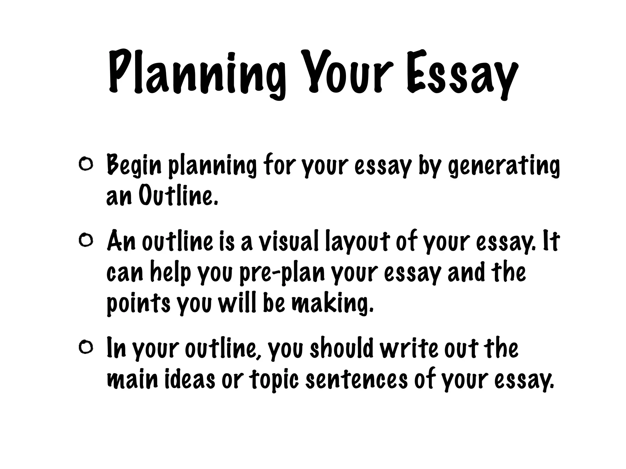 Planning Your Essay Begin planning for your essay by generating an Outline. An outline is a visual layout of your essay. It can help you pre-plan your essay and the points you will be making. In your outline, you should write out the main ideas or topic sentences of your essay.