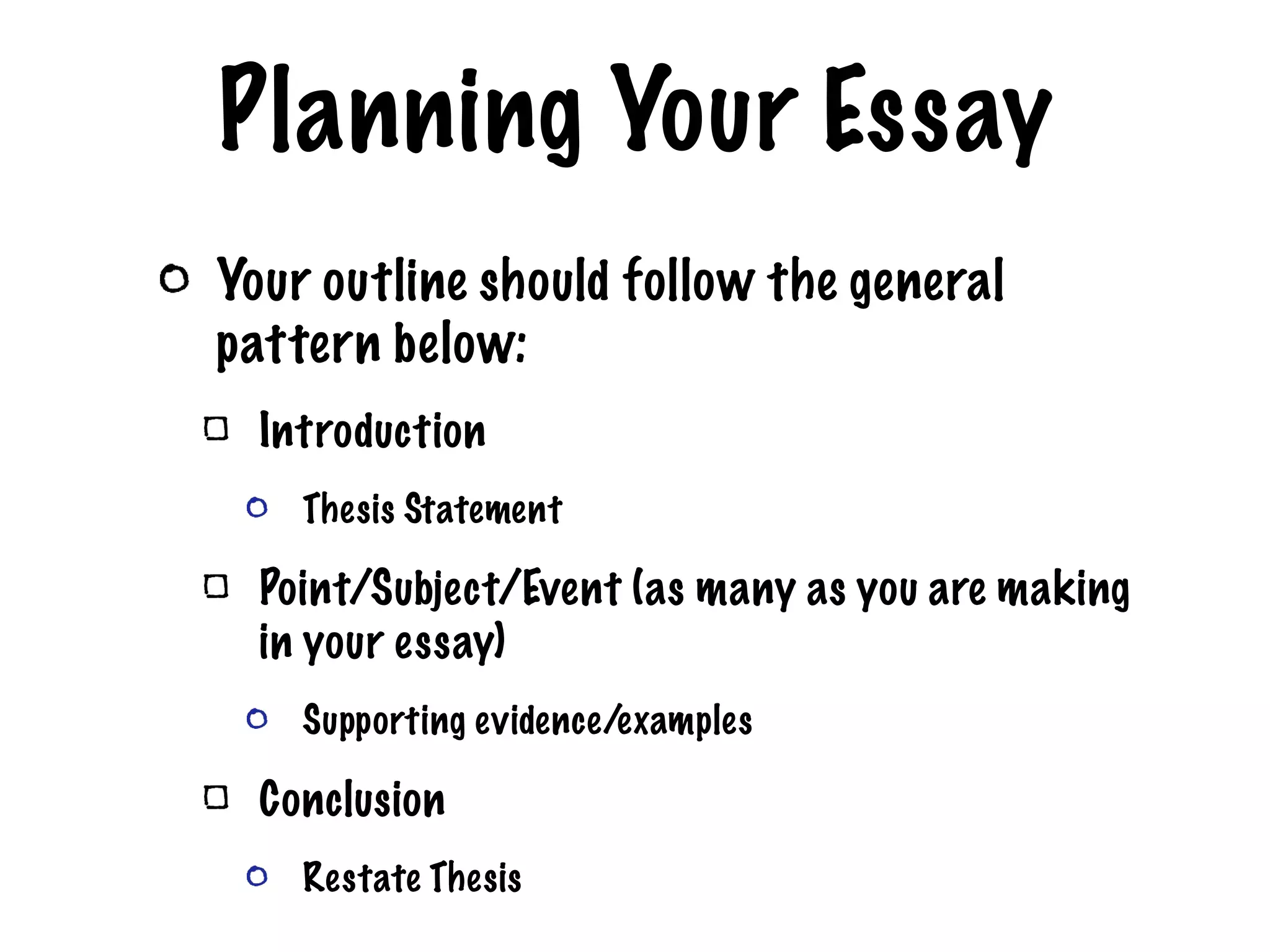Planning Your Essay Your outline should follow the general pattern below: Introduction Thesis Statement Point/Subject/Event (as many as you are making in your essay) Supporting evidence/examples Conclusion Restate Thesis
