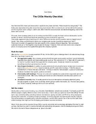 Scott Weiss


                                    The CEOs Weekly Checklist:



As a first time CEO, there were times when I would sit at my desk and think, “What should I be doing today?” This
feeling was especially strong after every financing round closed. After our seed round, we had defined the product
and the engineers were coding it. I didn‟t code. After I hired the executive team and started delegating, most of the
bases were covered.

Of course, there is always plenty to do at a startup and the CEO is usually the head cook and dishwasher, but the
question of where I should be productively spending my time continued to nag at me.
I was pretty aggressive about reaching out to other CEOs and mentors and this question was my biggest area of
inquiry: “Hey, when you think back to when your company was my size, how did you spend your time?”
There were a number of suggestions that were specific to the company lifecycle stage like, “Get some alpha
customers teed up” or “Get together a launch plan for Europe.” However, there were also some core, evergreen
pieces of everyday advice that applied throughout the company‟s growth:


Push the team
After you‟ve hired rockstars in every essential VP role, it‟s the CEO‟s job to challenge them to do extraordinary things.
Here are a few things I used to do:
      ● Set aggressive goals. As a company we would set three goals every quarter and then I would individually
           negotiate three specific and measureable goals (such as “Hire a director of X” or “Meet with 20 customers”)
           for each of my direct reports that supported the company goals. Everybody needed to accomplish
           something more than just doing his or her job.
      ● Give frequent feedback. In addition to giving extensive bi-annual performance reviews (see my previous
           post on the dysfunctional CEO), I would constantly pull VPs aside after meetings—“I like the way you
           handled that” or “Dude, that was a bit harsh”. I‟d keep in mind the “shit sandwich”, a piece of constructive
           feedback in between two specific, positive comments.
      ● Hold weekly staff meetings. This was not a rote set of updates but a place where arguments were had
           and decisions made. After every meeting we‟d send out a list of decisions and discussion points to all
           managers.
      ● Schedule bi-monthly 1:1s. I‟d usually spend an hour (no interruptions and paying attention!) going
           through progress on goals, how I could help, what‟s going on within their teams, etc. The tone was positive,
           but I would constantly challenge them to do more with less.


Sell the vision
Shortly after our first round of funding, my co-founder, Scott Banister, turned to me and said, “I‟ve heard you tell 100
different people a slightly different version of the same story. I had no idea you spend so much time selling!” He was
right, I was constantly selling: soliciting investors and advisors, signing recruiters and PR firms, hiring employees,
securing first customers, conducting company meetings, convincing reporters and sparring with industry analysts.
They all demanded a compelling story, told with enthusiasm, and the CEO needs to be on the front line with these
critical meetings that might turn into the tipping point between success and failure.

When I think about all the important things CEOs must do, succinctly and convincingly articulating “the story” is right
up there. But there‟s a catch: it must be told with both authenticity and passion—like it‟s literally pouring out of them.
We refer to the best of these entrepreneurs as “glow in the dark”.
 