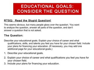 EDUCATIONAL GOALS:
CONSIDER THE QUESTION
RTSQ: Read the Stupid Question!
This seems obvious, but many people gloss over the question. You want
to analyze the question, answer all parts of the question, and don’t
answer a question that is not asked.

The Question:
Describe your educational goals. Explain your choice of career and what
qualifications, skills, and talents you feel you have for your chosen field. Include
your plans for financing your education. (If necessary, you may add one
additional page for your educational goals.)

1. Describe your educational goals.
2. Explain your choice of career and what qualifications you feel you have for
your chosen field.
3. Include your plans for financing your education.

 