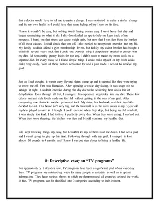 that a doctor would have to tell me to make a change. I was motivated to make a similar change
and fix my own health so I could have that same feeling of joy I saw on his face.
I knew it wouldn't be easy, but nothing worth having comes easy. I went home that day and
began researching on what to do. I also downloaded an app to help me keep track of my
progress. I found out that stress can cause weight gain, but now that I was free from the burden
of all those classes, I could check that one off. I also needed to incorporate exercise into my life.
My family couldn't afford a gym membership for me, but luckily my eldest brother had bought a
treadmill several years back that I could use. Another thing I desperately needed to correct was
my diet. I'd been eating greasy foods for too long. I didn't want to make my mom cook me a
separate dish for every meal, so I found simple things I could make myself or my mom could
make very easily. With all these factors accounted for and a plan made, I set out to achieve my
goal.
Just as I had thought, it wasn't easy. Several things came up and it seemed like they were trying
to throw me off. First was Ramadan. After spending a whole day fasting, it was tough not to
indulge at night. I couldn't exercise during the day due to the scorching heat and a fear of
dehydration. Even through all that, I managed. I incorporated vegetables into my diet. Those low
calorie nutrient rich foods made me feel full without getting in the way of my goal. After
conquering one obstacle, another presented itself. My sister, her husband, and their two kids
decided to visit. Our house isn't very big, and the treadmill is in the same room as my 3 year old
nephew played around in. I thought I could exercise when they slept, but being an old treadmill,
it was simply too loud. I had to time it perfectly every day. When they were eating, I worked out.
When they were sleeping, the kitchen was free and I could continue my healthy diet.
Life kept throwing things my way, but I couldn't let any of them hold me down. I had set a goal
and I wasn't going to give up this time. Following through with my goal, I managed to lose
almost 30 pounds in 4 months and I knew I was one step closer to living a healthy life.
8: Descriptive essay on “TV programs”
For approximately 8 decades now, TV programs have been a significant part of our everyday
lives. TV programs are outstanding ways for many people to entertain as well as to update
information. They have various shows in which are demonstrated all countries around the world.
In fact, TV programs can be classified into 3 categories according to their content.
 