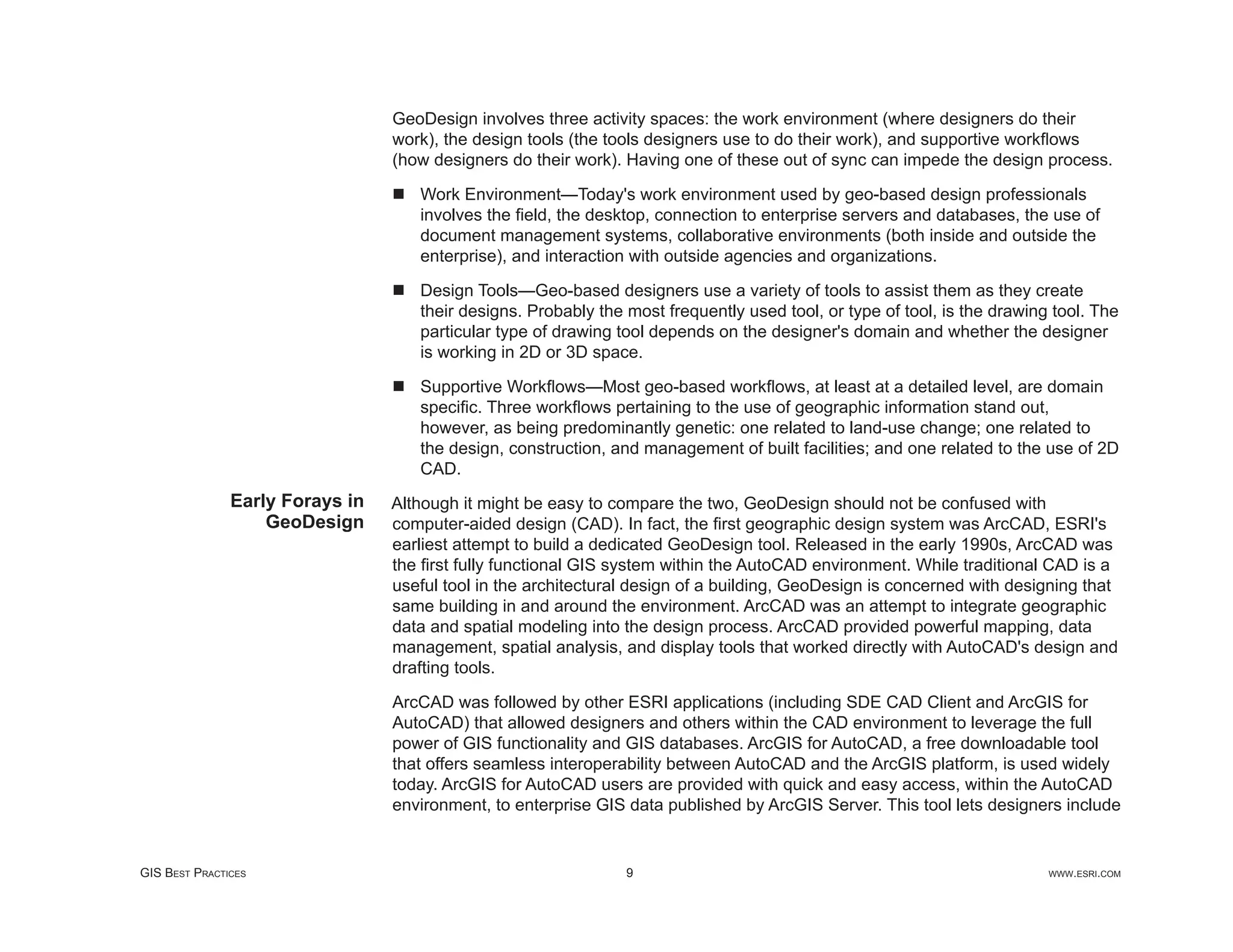GeoDesign involves three activity spaces: the work environment (where designers do their
                                 work), the design tools (the tools designers use to do their work), and supportive workﬂows
                                 (how designers do their work). Having one of these out of sync can impede the design process.

                                    Work Environment—Today's work environment used by geo-based design professionals
                                    involves the ﬁeld, the desktop, connection to enterprise servers and databases, the use of
                                    document management systems, collaborative environments (both inside and outside the
                                    enterprise), and interaction with outside agencies and organizations.

                                    Design Tools—Geo-based designers use a variety of tools to assist them as they create
                                    their designs. Probably the most frequently used tool, or type of tool, is the drawing tool. The
                                    particular type of drawing tool depends on the designer's domain and whether the designer
                                    is working in 2D or 3D space.

                                    Supportive Workﬂows—Most geo-based workﬂows, at least at a detailed level, are domain
                                    speciﬁc. Three workﬂows pertaining to the use of geographic information stand out,
                                    however, as being predominantly genetic: one related to land-use change; one related to
                                    the design, construction, and management of built facilities; and one related to the use of 2D
                                    CAD.
               Early Forays in   Although it might be easy to compare the two, GeoDesign should not be confused with
                   GeoDesign     computer-aided design (CAD). In fact, the ﬁrst geographic design system was ArcCAD, ESRI's
                                 earliest attempt to build a dedicated GeoDesign tool. Released in the early 1990s, ArcCAD was
                                 the ﬁrst fully functional GIS system within the AutoCAD environment. While traditional CAD is a
                                 useful tool in the architectural design of a building, GeoDesign is concerned with designing that
                                 same building in and around the environment. ArcCAD was an attempt to integrate geographic
                                 data and spatial modeling into the design process. ArcCAD provided powerful mapping, data
                                 management, spatial analysis, and display tools that worked directly with AutoCAD's design and
                                 drafting tools.

                                 ArcCAD was followed by other ESRI applications (including SDE CAD Client and ArcGIS for
                                 AutoCAD) that allowed designers and others within the CAD environment to leverage the full
                                 power of GIS functionality and GIS databases. ArcGIS for AutoCAD, a free downloadable tool
                                 that offers seamless interoperability between AutoCAD and the ArcGIS platform, is used widely
                                 today. ArcGIS for AutoCAD users are provided with quick and easy access, within the AutoCAD
                                 environment, to enterprise GIS data published by ArcGIS Server. This tool lets designers include


GIS BEST PRACTICES                                              9                                                         WWW.ESRI.COM
 