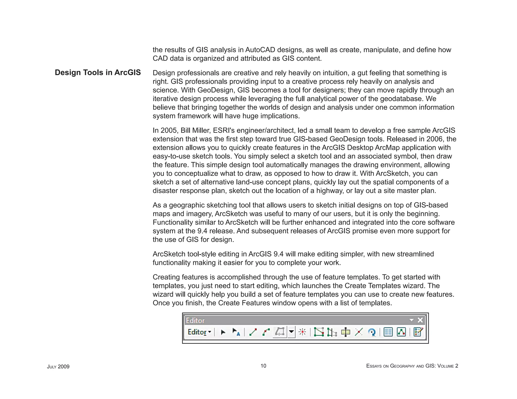 the results of GIS analysis in AutoCAD designs, as well as create, manipulate, and deﬁne how
                            CAD data is organized and attributed as GIS content.
   Design Tools in ArcGIS   Design professionals are creative and rely heavily on intuition, a gut feeling that something is
                            right. GIS professionals providing input to a creative process rely heavily on analysis and
                            science. With GeoDesign, GIS becomes a tool for designers; they can move rapidly through an
                            iterative design process while leveraging the full analytical power of the geodatabase. We
                            believe that bringing together the worlds of design and analysis under one common information
                            system framework will have huge implications.

                            In 2005, Bill Miller, ESRI's engineer/architect, led a small team to develop a free sample ArcGIS
                            extension that was the ﬁrst step toward true GIS-based GeoDesign tools. Released in 2006, the
                            extension allows you to quickly create features in the ArcGIS Desktop ArcMap application with
                            easy-to-use sketch tools. You simply select a sketch tool and an associated symbol, then draw
                            the feature. This simple design tool automatically manages the drawing environment, allowing
                            you to conceptualize what to draw, as opposed to how to draw it. With ArcSketch, you can
                            sketch a set of alternative land-use concept plans, quickly lay out the spatial components of a
                            disaster response plan, sketch out the location of a highway, or lay out a site master plan.

                            As a geographic sketching tool that allows users to sketch initial designs on top of GIS-based
                            maps and imagery, ArcSketch was useful to many of our users, but it is only the beginning.
                            Functionality similar to ArcSketch will be further enhanced and integrated into the core software
                            system at the 9.4 release. And subsequent releases of ArcGIS promise even more support for
                            the use of GIS for design.

                            ArcSketch tool-style editing in ArcGIS 9.4 will make editing simpler, with new streamlined
                            functionality making it easier for you to complete your work.

                            Creating features is accomplished through the use of feature templates. To get started with
                            templates, you just need to start editing, which launches the Create Templates wizard. The
                            wizard will quickly help you build a set of feature templates you can use to create new features.
                            Once you ﬁnish, the Create Features window opens with a list of templates.




JULY 2009                                                     10                                ESSAYS ON GEOGRAPHY AND GIS: VOLUME 2
 