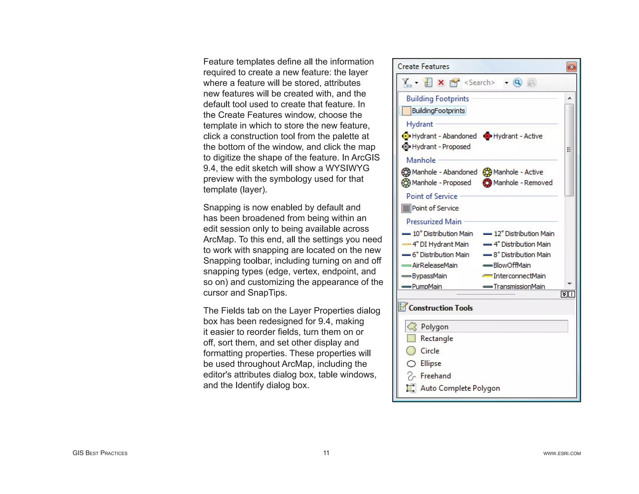 Feature templates deﬁne all the information
                     required to create a new feature: the layer
                     where a feature will be stored, attributes
                     new features will be created with, and the
                     default tool used to create that feature. In
                     the Create Features window, choose the
                     template in which to store the new feature,
                     click a construction tool from the palette at
                     the bottom of the window, and click the map
                     to digitize the shape of the feature. In ArcGIS
                     9.4, the edit sketch will show a WYSIWYG
                     preview with the symbology used for that
                     template (layer).

                     Snapping is now enabled by default and
                     has been broadened from being within an
                     edit session only to being available across
                     ArcMap. To this end, all the settings you need
                     to work with snapping are located on the new
                     Snapping toolbar, including turning on and off
                     snapping types (edge, vertex, endpoint, and
                     so on) and customizing the appearance of the
                     cursor and SnapTips.

                     The Fields tab on the Layer Properties dialog
                     box has been redesigned for 9.4, making
                     it easier to reorder ﬁelds, turn them on or
                     off, sort them, and set other display and
                     formatting properties. These properties will
                     be used throughout ArcMap, including the
                     editor's attributes dialog box, table windows,
                     and the Identify dialog box.




GIS BEST PRACTICES                                  11                 WWW.ESRI.COM
 