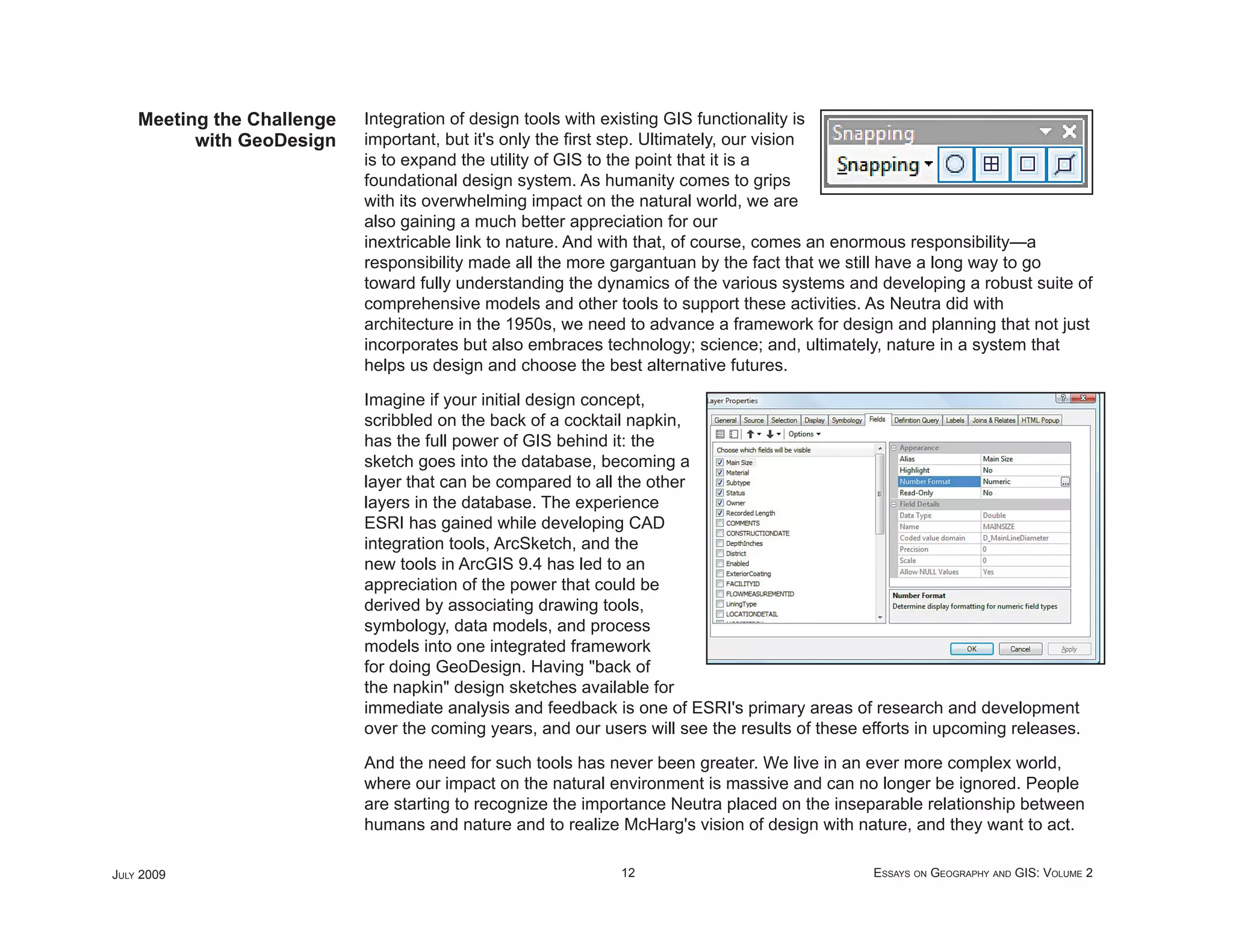 Meeting the Challenge   Integration of design tools with existing GIS functionality is
          with GeoDesign    important, but it's only the ﬁrst step. Ultimately, our vision
                            is to expand the utility of GIS to the point that it is a
                            foundational design system. As humanity comes to grips
                            with its overwhelming impact on the natural world, we are
                            also gaining a much better appreciation for our
                            inextricable link to nature. And with that, of course, comes an enormous responsibility—a
                            responsibility made all the more gargantuan by the fact that we still have a long way to go
                            toward fully understanding the dynamics of the various systems and developing a robust suite of
                            comprehensive models and other tools to support these activities. As Neutra did with
                            architecture in the 1950s, we need to advance a framework for design and planning that not just
                            incorporates but also embraces technology; science; and, ultimately, nature in a system that
                            helps us design and choose the best alternative futures.

                            Imagine if your initial design concept,
                            scribbled on the back of a cocktail napkin,
                            has the full power of GIS behind it: the
                            sketch goes into the database, becoming a
                            layer that can be compared to all the other
                            layers in the database. The experience
                            ESRI has gained while developing CAD
                            integration tools, ArcSketch, and the
                            new tools in ArcGIS 9.4 has led to an
                            appreciation of the power that could be
                            derived by associating drawing tools,
                            symbology, data models, and process
                            models into one integrated framework
                            for doing GeoDesign. Having "back of
                            the napkin" design sketches available for
                            immediate analysis and feedback is one of ESRI's primary areas of research and development
                            over the coming years, and our users will see the results of these efforts in upcoming releases.

                            And the need for such tools has never been greater. We live in an ever more complex world,
                            where our impact on the natural environment is massive and can no longer be ignored. People
                            are starting to recognize the importance Neutra placed on the inseparable relationship between
                            humans and nature and to realize McHarg's vision of design with nature, and they want to act.

JULY 2009                                                     12                                ESSAYS ON GEOGRAPHY AND GIS: VOLUME 2
 
