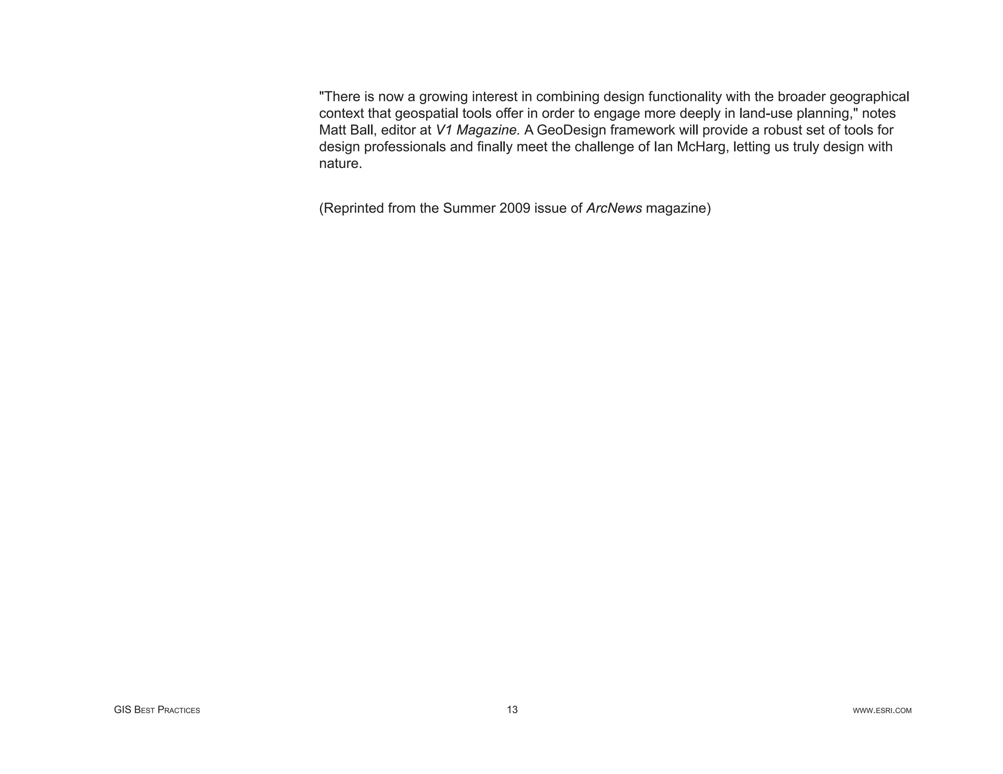 "There is now a growing interest in combining design functionality with the broader geographical
                     context that geospatial tools offer in order to engage more deeply in land-use planning," notes
                     Matt Ball, editor at V1 Magazine. A GeoDesign framework will provide a robust set of tools for
                     design professionals and ﬁnally meet the challenge of Ian McHarg, letting us truly design with
                     nature.


                     (Reprinted from the Summer 2009 issue of ArcNews magazine)




GIS BEST PRACTICES                                 13                                                      WWW.ESRI.COM
 
