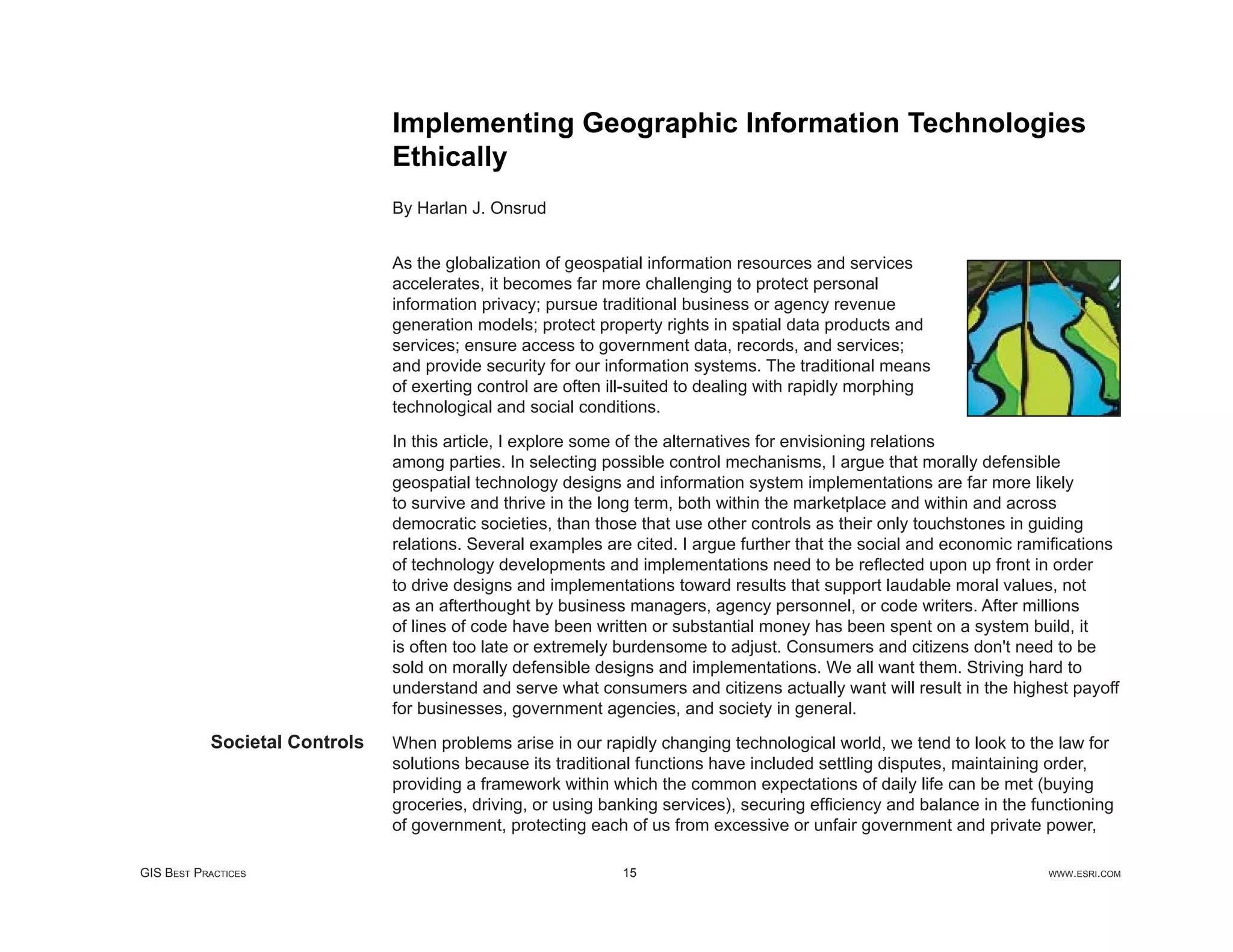 Implementing Geographic Information Technologies
                               Ethically
                               By Harlan J. Onsrud


                               As the globalization of geospatial information resources and services
                               accelerates, it becomes far more challenging to protect personal
                               information privacy; pursue traditional business or agency revenue
                               generation models; protect property rights in spatial data products and
                               services; ensure access to government data, records, and services;
                               and provide security for our information systems. The traditional means
                               of exerting control are often ill-suited to dealing with rapidly morphing
                               technological and social conditions.

                               In this article, I explore some of the alternatives for envisioning relations
                               among parties. In selecting possible control mechanisms, I argue that morally defensible
                               geospatial technology designs and information system implementations are far more likely
                               to survive and thrive in the long term, both within the marketplace and within and across
                               democratic societies, than those that use other controls as their only touchstones in guiding
                               relations. Several examples are cited. I argue further that the social and economic ramiﬁcations
                               of technology developments and implementations need to be reﬂected upon up front in order
                               to drive designs and implementations toward results that support laudable moral values, not
                               as an afterthought by business managers, agency personnel, or code writers. After millions
                               of lines of code have been written or substantial money has been spent on a system build, it
                               is often too late or extremely burdensome to adjust. Consumers and citizens don't need to be
                               sold on morally defensible designs and implementations. We all want them. Striving hard to
                               understand and serve what consumers and citizens actually want will result in the highest payoff
                               for businesses, government agencies, and society in general.
           Societal Controls   When problems arise in our rapidly changing technological world, we tend to look to the law for
                               solutions because its traditional functions have included settling disputes, maintaining order,
                               providing a framework within which the common expectations of daily life can be met (buying
                               groceries, driving, or using banking services), securing efﬁciency and balance in the functioning
                               of government, protecting each of us from excessive or unfair government and private power,

GIS BEST PRACTICES                                            15                                                       WWW.ESRI.COM
 