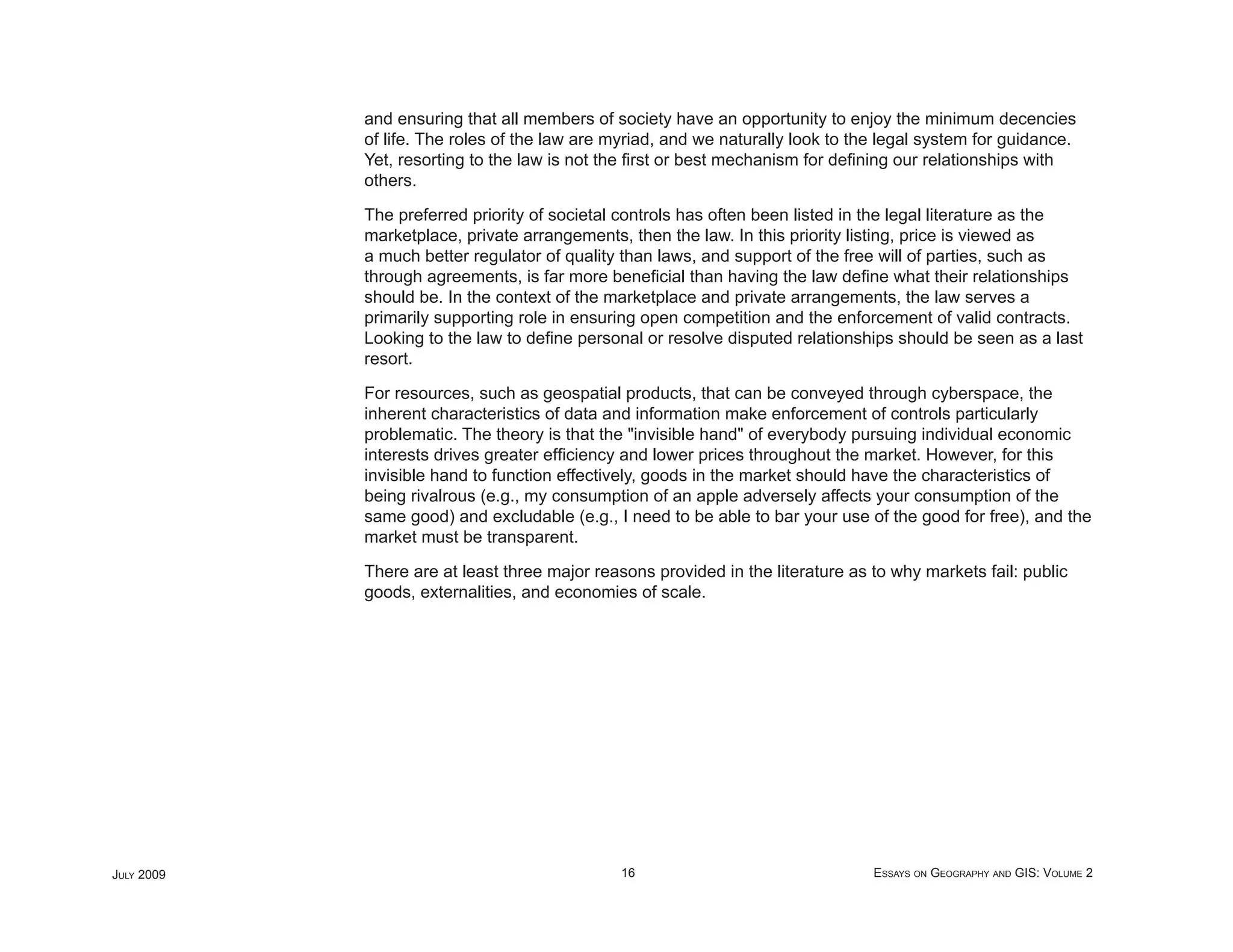 and ensuring that all members of society have an opportunity to enjoy the minimum decencies
            of life. The roles of the law are myriad, and we naturally look to the legal system for guidance.
            Yet, resorting to the law is not the ﬁrst or best mechanism for deﬁning our relationships with
            others.

            The preferred priority of societal controls has often been listed in the legal literature as the
            marketplace, private arrangements, then the law. In this priority listing, price is viewed as
            a much better regulator of quality than laws, and support of the free will of parties, such as
            through agreements, is far more beneﬁcial than having the law deﬁne what their relationships
            should be. In the context of the marketplace and private arrangements, the law serves a
            primarily supporting role in ensuring open competition and the enforcement of valid contracts.
            Looking to the law to deﬁne personal or resolve disputed relationships should be seen as a last
            resort.

            For resources, such as geospatial products, that can be conveyed through cyberspace, the
            inherent characteristics of data and information make enforcement of controls particularly
            problematic. The theory is that the "invisible hand" of everybody pursuing individual economic
            interests drives greater efﬁciency and lower prices throughout the market. However, for this
            invisible hand to function effectively, goods in the market should have the characteristics of
            being rivalrous (e.g., my consumption of an apple adversely affects your consumption of the
            same good) and excludable (e.g., I need to be able to bar your use of the good for free), and the
            market must be transparent.

            There are at least three major reasons provided in the literature as to why markets fail: public
            goods, externalities, and economies of scale.




JULY 2009                                      16                                ESSAYS ON GEOGRAPHY AND GIS: VOLUME 2
 