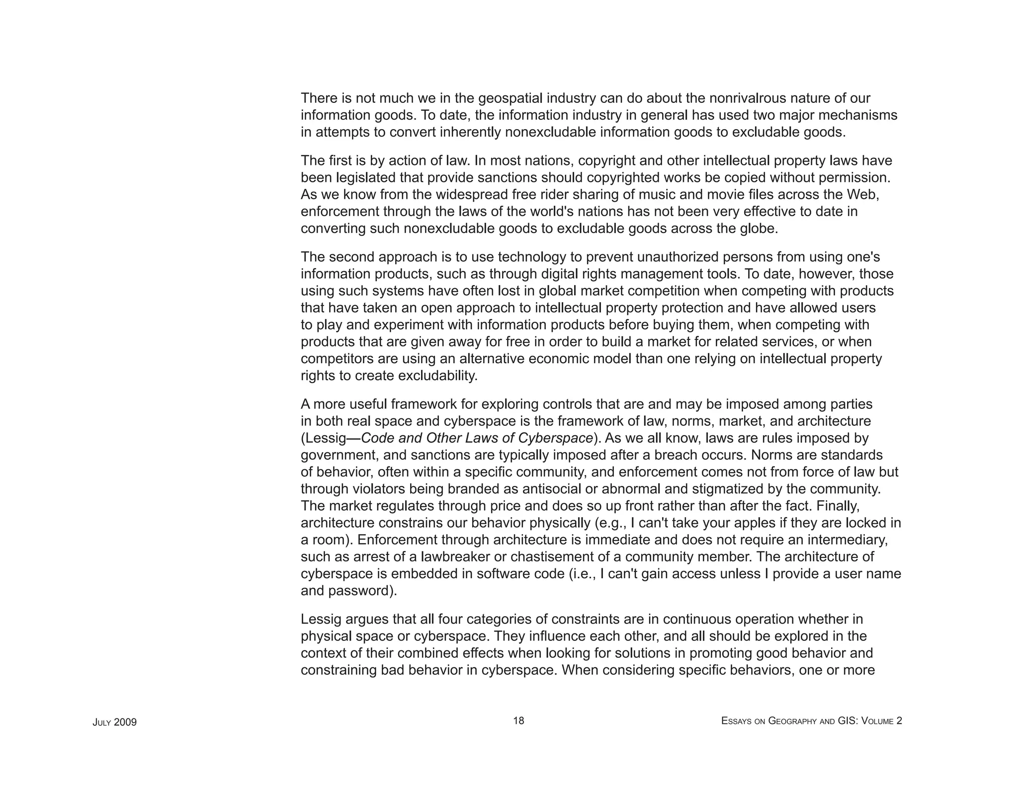 There is not much we in the geospatial industry can do about the nonrivalrous nature of our
            information goods. To date, the information industry in general has used two major mechanisms
            in attempts to convert inherently nonexcludable information goods to excludable goods.

            The ﬁrst is by action of law. In most nations, copyright and other intellectual property laws have
            been legislated that provide sanctions should copyrighted works be copied without permission.
            As we know from the widespread free rider sharing of music and movie ﬁles across the Web,
            enforcement through the laws of the world's nations has not been very effective to date in
            converting such nonexcludable goods to excludable goods across the globe.

            The second approach is to use technology to prevent unauthorized persons from using one's
            information products, such as through digital rights management tools. To date, however, those
            using such systems have often lost in global market competition when competing with products
            that have taken an open approach to intellectual property protection and have allowed users
            to play and experiment with information products before buying them, when competing with
            products that are given away for free in order to build a market for related services, or when
            competitors are using an alternative economic model than one relying on intellectual property
            rights to create excludability.

            A more useful framework for exploring controls that are and may be imposed among parties
            in both real space and cyberspace is the framework of law, norms, market, and architecture
            (Lessig—Code and Other Laws of Cyberspace). As we all know, laws are rules imposed by
            government, and sanctions are typically imposed after a breach occurs. Norms are standards
            of behavior, often within a speciﬁc community, and enforcement comes not from force of law but
            through violators being branded as antisocial or abnormal and stigmatized by the community.
            The market regulates through price and does so up front rather than after the fact. Finally,
            architecture constrains our behavior physically (e.g., I can't take your apples if they are locked in
            a room). Enforcement through architecture is immediate and does not require an intermediary,
            such as arrest of a lawbreaker or chastisement of a community member. The architecture of
            cyberspace is embedded in software code (i.e., I can't gain access unless I provide a user name
            and password).

            Lessig argues that all four categories of constraints are in continuous operation whether in
            physical space or cyberspace. They inﬂuence each other, and all should be explored in the
            context of their combined effects when looking for solutions in promoting good behavior and
            constraining bad behavior in cyberspace. When considering speciﬁc behaviors, one or more


JULY 2009                                      18                                 ESSAYS ON GEOGRAPHY AND GIS: VOLUME 2
 