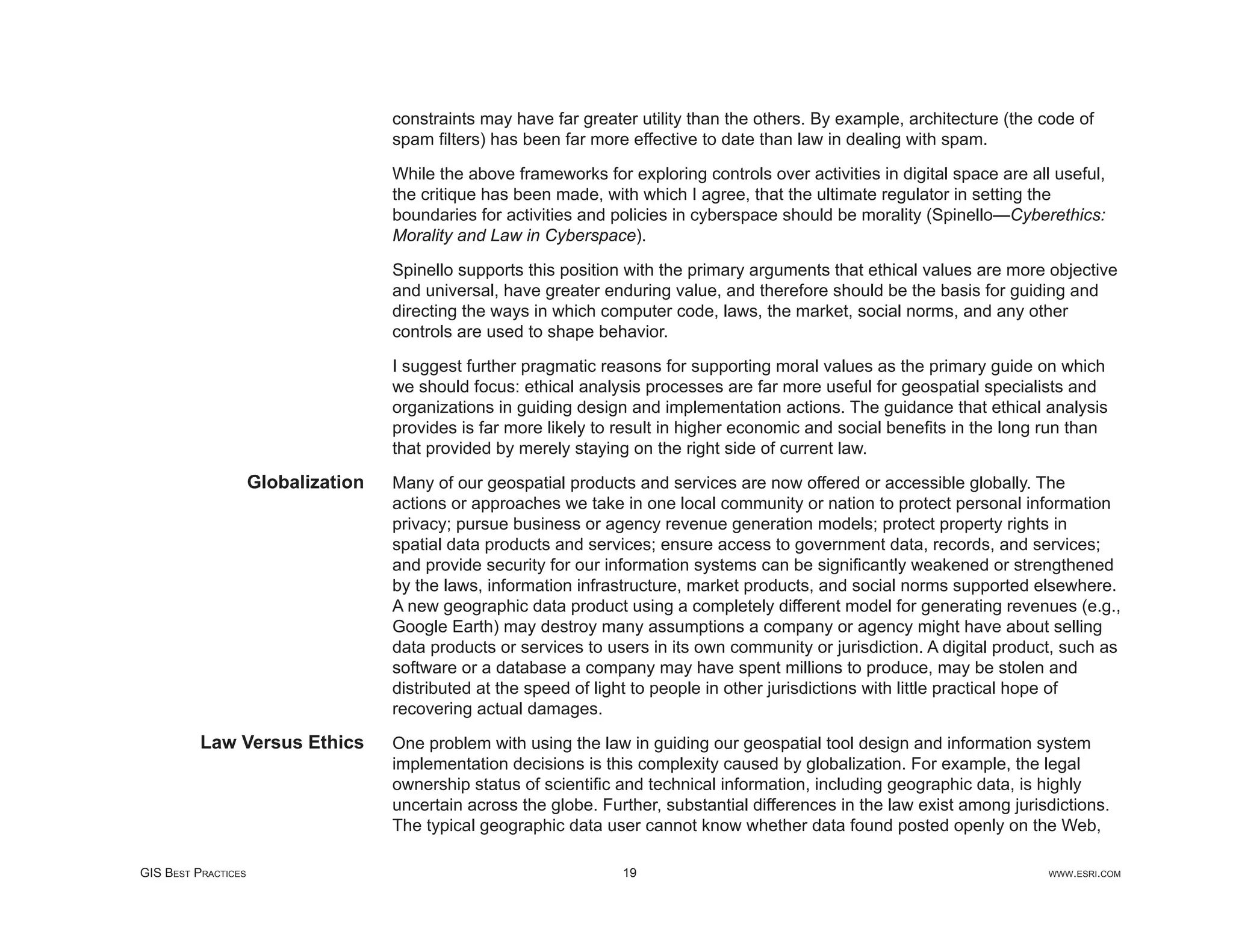constraints may have far greater utility than the others. By example, architecture (the code of
                                     spam ﬁlters) has been far more effective to date than law in dealing with spam.

                                     While the above frameworks for exploring controls over activities in digital space are all useful,
                                     the critique has been made, with which I agree, that the ultimate regulator in setting the
                                     boundaries for activities and policies in cyberspace should be morality (Spinello—Cyberethics:
                                     Morality and Law in Cyberspace).

                                     Spinello supports this position with the primary arguments that ethical values are more objective
                                     and universal, have greater enduring value, and therefore should be the basis for guiding and
                                     directing the ways in which computer code, laws, the market, social norms, and any other
                                     controls are used to shape behavior.

                                     I suggest further pragmatic reasons for supporting moral values as the primary guide on which
                                     we should focus: ethical analysis processes are far more useful for geospatial specialists and
                                     organizations in guiding design and implementation actions. The guidance that ethical analysis
                                     provides is far more likely to result in higher economic and social beneﬁts in the long run than
                                     that provided by merely staying on the right side of current law.

                     Globalization   Many of our geospatial products and services are now offered or accessible globally. The
                                     actions or approaches we take in one local community or nation to protect personal information
                                     privacy; pursue business or agency revenue generation models; protect property rights in
                                     spatial data products and services; ensure access to government data, records, and services;
                                     and provide security for our information systems can be signiﬁcantly weakened or strengthened
                                     by the laws, information infrastructure, market products, and social norms supported elsewhere.
                                     A new geographic data product using a completely different model for generating revenues (e.g.,
                                     Google Earth) may destroy many assumptions a company or agency might have about selling
                                     data products or services to users in its own community or jurisdiction. A digital product, such as
                                     software or a database a company may have spent millions to produce, may be stolen and
                                     distributed at the speed of light to people in other jurisdictions with little practical hope of
                                     recovering actual damages.
          Law Versus Ethics          One problem with using the law in guiding our geospatial tool design and information system
                                     implementation decisions is this complexity caused by globalization. For example, the legal
                                     ownership status of scientiﬁc and technical information, including geographic data, is highly
                                     uncertain across the globe. Further, substantial differences in the law exist among jurisdictions.
                                     The typical geographic data user cannot know whether data found posted openly on the Web,

GIS BEST PRACTICES                                                  19                                                         WWW.ESRI.COM
 