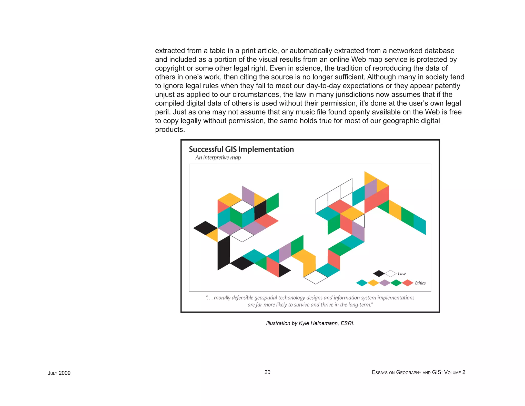 extracted from a table in a print article, or automatically extracted from a networked database
            and included as a portion of the visual results from an online Web map service is protected by
            copyright or some other legal right. Even in science, the tradition of reproducing the data of
            others in one's work, then citing the source is no longer sufﬁcient. Although many in society tend
            to ignore legal rules when they fail to meet our day-to-day expectations or they appear patently
            unjust as applied to our circumstances, the law in many jurisdictions now assumes that if the
            compiled digital data of others is used without their permission, it's done at the user's own legal
            peril. Just as one may not assume that any music ﬁle found openly available on the Web is free
            to copy legally without permission, the same holds true for most of our geographic digital
            products.




                                               Illustration by Kyle Heinemann, ESRI.




JULY 2009                                      20                                      ESSAYS ON GEOGRAPHY AND GIS: VOLUME 2
 