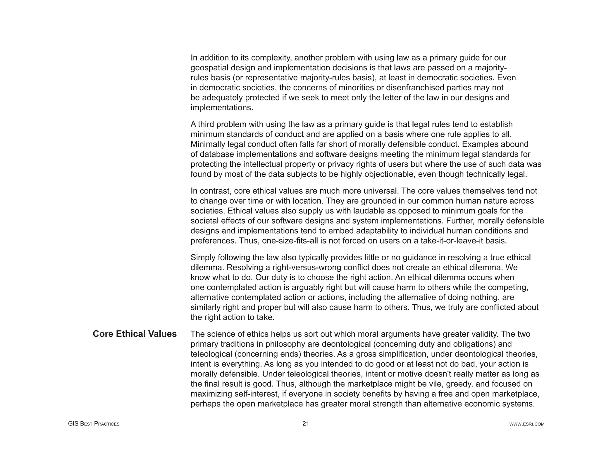In addition to its complexity, another problem with using law as a primary guide for our
                              geospatial design and implementation decisions is that laws are passed on a majority-
                              rules basis (or representative majority-rules basis), at least in democratic societies. Even
                              in democratic societies, the concerns of minorities or disenfranchised parties may not
                              be adequately protected if we seek to meet only the letter of the law in our designs and
                              implementations.

                              A third problem with using the law as a primary guide is that legal rules tend to establish
                              minimum standards of conduct and are applied on a basis where one rule applies to all.
                              Minimally legal conduct often falls far short of morally defensible conduct. Examples abound
                              of database implementations and software designs meeting the minimum legal standards for
                              protecting the intellectual property or privacy rights of users but where the use of such data was
                              found by most of the data subjects to be highly objectionable, even though technically legal.

                              In contrast, core ethical values are much more universal. The core values themselves tend not
                              to change over time or with location. They are grounded in our common human nature across
                              societies. Ethical values also supply us with laudable as opposed to minimum goals for the
                              societal effects of our software designs and system implementations. Further, morally defensible
                              designs and implementations tend to embed adaptability to individual human conditions and
                              preferences. Thus, one-size-ﬁts-all is not forced on users on a take-it-or-leave-it basis.

                              Simply following the law also typically provides little or no guidance in resolving a true ethical
                              dilemma. Resolving a right-versus-wrong conﬂict does not create an ethical dilemma. We
                              know what to do. Our duty is to choose the right action. An ethical dilemma occurs when
                              one contemplated action is arguably right but will cause harm to others while the competing,
                              alternative contemplated action or actions, including the alternative of doing nothing, are
                              similarly right and proper but will also cause harm to others. Thus, we truly are conﬂicted about
                              the right action to take.

        Core Ethical Values   The science of ethics helps us sort out which moral arguments have greater validity. The two
                              primary traditions in philosophy are deontological (concerning duty and obligations) and
                              teleological (concerning ends) theories. As a gross simpliﬁcation, under deontological theories,
                              intent is everything. As long as you intended to do good or at least not do bad, your action is
                              morally defensible. Under teleological theories, intent or motive doesn't really matter as long as
                              the ﬁnal result is good. Thus, although the marketplace might be vile, greedy, and focused on
                              maximizing self-interest, if everyone in society beneﬁts by having a free and open marketplace,
                              perhaps the open marketplace has greater moral strength than alternative economic systems.

GIS BEST PRACTICES                                           21                                                         WWW.ESRI.COM
 