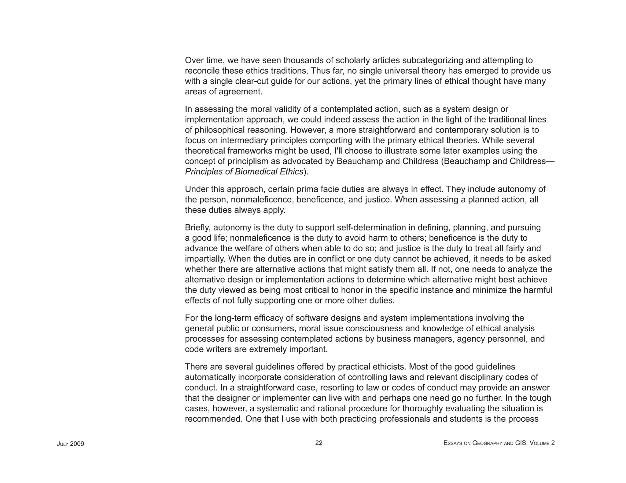 Over time, we have seen thousands of scholarly articles subcategorizing and attempting to
            reconcile these ethics traditions. Thus far, no single universal theory has emerged to provide us
            with a single clear-cut guide for our actions, yet the primary lines of ethical thought have many
            areas of agreement.

            In assessing the moral validity of a contemplated action, such as a system design or
            implementation approach, we could indeed assess the action in the light of the traditional lines
            of philosophical reasoning. However, a more straightforward and contemporary solution is to
            focus on intermediary principles comporting with the primary ethical theories. While several
            theoretical frameworks might be used, I'll choose to illustrate some later examples using the
            concept of principlism as advocated by Beauchamp and Childress (Beauchamp and Childress—
            Principles of Biomedical Ethics).

            Under this approach, certain prima facie duties are always in effect. They include autonomy of
            the person, nonmaleﬁcence, beneﬁcence, and justice. When assessing a planned action, all
            these duties always apply.

            Brieﬂy, autonomy is the duty to support self-determination in deﬁning, planning, and pursuing
            a good life; nonmaleﬁcence is the duty to avoid harm to others; beneﬁcence is the duty to
            advance the welfare of others when able to do so; and justice is the duty to treat all fairly and
            impartially. When the duties are in conﬂict or one duty cannot be achieved, it needs to be asked
            whether there are alternative actions that might satisfy them all. If not, one needs to analyze the
            alternative design or implementation actions to determine which alternative might best achieve
            the duty viewed as being most critical to honor in the speciﬁc instance and minimize the harmful
            effects of not fully supporting one or more other duties.

            For the long-term efﬁcacy of software designs and system implementations involving the
            general public or consumers, moral issue consciousness and knowledge of ethical analysis
            processes for assessing contemplated actions by business managers, agency personnel, and
            code writers are extremely important.

            There are several guidelines offered by practical ethicists. Most of the good guidelines
            automatically incorporate consideration of controlling laws and relevant disciplinary codes of
            conduct. In a straightforward case, resorting to law or codes of conduct may provide an answer
            that the designer or implementer can live with and perhaps one need go no further. In the tough
            cases, however, a systematic and rational procedure for thoroughly evaluating the situation is
            recommended. One that I use with both practicing professionals and students is the process

JULY 2009                                      22                                ESSAYS ON GEOGRAPHY AND GIS: VOLUME 2
 