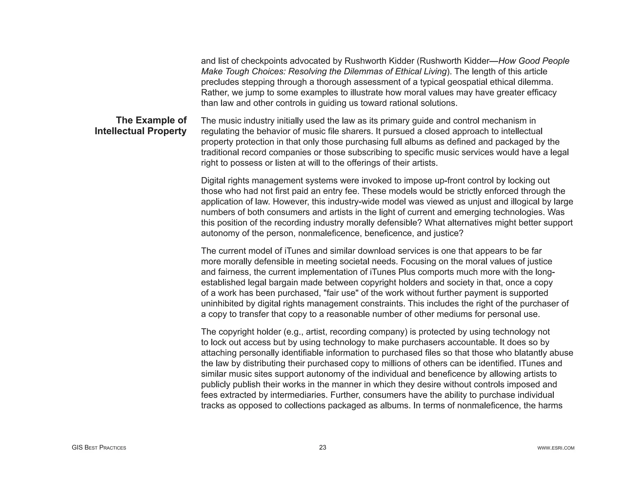 and list of checkpoints advocated by Rushworth Kidder (Rushworth Kidder—How Good People
                               Make Tough Choices: Resolving the Dilemmas of Ethical Living). The length of this article
                               precludes stepping through a thorough assessment of a typical geospatial ethical dilemma.
                               Rather, we jump to some examples to illustrate how moral values may have greater efﬁcacy
                               than law and other controls in guiding us toward rational solutions.
             The Example of    The music industry initially used the law as its primary guide and control mechanism in
       Intellectual Property   regulating the behavior of music ﬁle sharers. It pursued a closed approach to intellectual
                               property protection in that only those purchasing full albums as deﬁned and packaged by the
                               traditional record companies or those subscribing to speciﬁc music services would have a legal
                               right to possess or listen at will to the offerings of their artists.

                               Digital rights management systems were invoked to impose up-front control by locking out
                               those who had not ﬁrst paid an entry fee. These models would be strictly enforced through the
                               application of law. However, this industry-wide model was viewed as unjust and illogical by large
                               numbers of both consumers and artists in the light of current and emerging technologies. Was
                               this position of the recording industry morally defensible? What alternatives might better support
                               autonomy of the person, nonmaleﬁcence, beneﬁcence, and justice?

                               The current model of iTunes and similar download services is one that appears to be far
                               more morally defensible in meeting societal needs. Focusing on the moral values of justice
                               and fairness, the current implementation of iTunes Plus comports much more with the long-
                               established legal bargain made between copyright holders and society in that, once a copy
                               of a work has been purchased, "fair use" of the work without further payment is supported
                               uninhibited by digital rights management constraints. This includes the right of the purchaser of
                               a copy to transfer that copy to a reasonable number of other mediums for personal use.

                               The copyright holder (e.g., artist, recording company) is protected by using technology not
                               to lock out access but by using technology to make purchasers accountable. It does so by
                               attaching personally identiﬁable information to purchased ﬁles so that those who blatantly abuse
                               the law by distributing their purchased copy to millions of others can be identiﬁed. ITunes and
                               similar music sites support autonomy of the individual and beneﬁcence by allowing artists to
                               publicly publish their works in the manner in which they desire without controls imposed and
                               fees extracted by intermediaries. Further, consumers have the ability to purchase individual
                               tracks as opposed to collections packaged as albums. In terms of nonmaleﬁcence, the harms



GIS BEST PRACTICES                                            23                                                       WWW.ESRI.COM
 