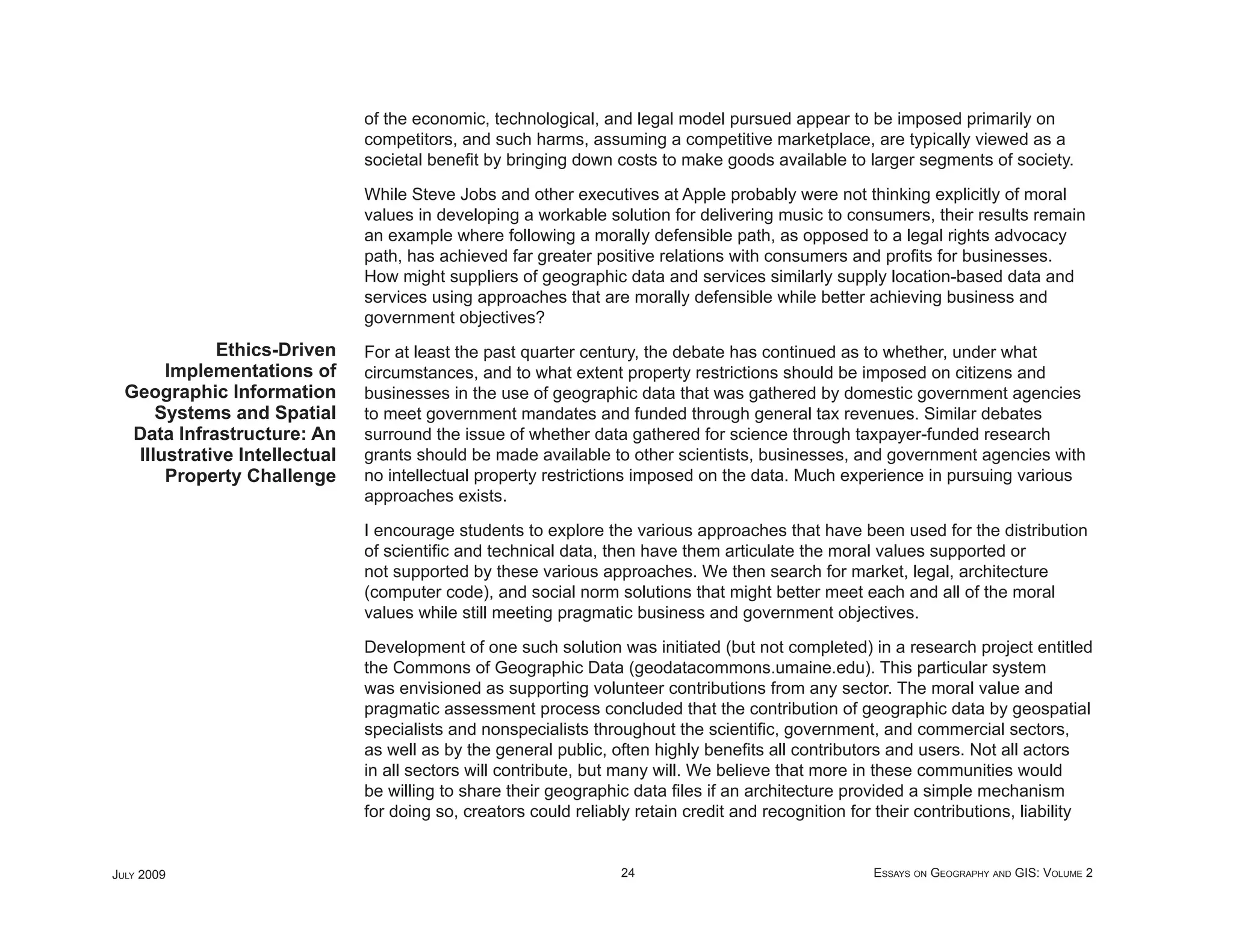 of the economic, technological, and legal model pursued appear to be imposed primarily on
                               competitors, and such harms, assuming a competitive marketplace, are typically viewed as a
                               societal beneﬁt by bringing down costs to make goods available to larger segments of society.

                               While Steve Jobs and other executives at Apple probably were not thinking explicitly of moral
                               values in developing a workable solution for delivering music to consumers, their results remain
                               an example where following a morally defensible path, as opposed to a legal rights advocacy
                               path, has achieved far greater positive relations with consumers and proﬁts for businesses.
                               How might suppliers of geographic data and services similarly supply location-based data and
                               services using approaches that are morally defensible while better achieving business and
                               government objectives?
             Ethics-Driven     For at least the past quarter century, the debate has continued as to whether, under what
       Implementations of      circumstances, and to what extent property restrictions should be imposed on citizens and
  Geographic Information       businesses in the use of geographic data that was gathered by domestic government agencies
      Systems and Spatial      to meet government mandates and funded through general tax revenues. Similar debates
   Data Infrastructure: An     surround the issue of whether data gathered for science through taxpayer-funded research
   Illustrative Intellectual   grants should be made available to other scientists, businesses, and government agencies with
       Property Challenge      no intellectual property restrictions imposed on the data. Much experience in pursuing various
                               approaches exists.

                               I encourage students to explore the various approaches that have been used for the distribution
                               of scientiﬁc and technical data, then have them articulate the moral values supported or
                               not supported by these various approaches. We then search for market, legal, architecture
                               (computer code), and social norm solutions that might better meet each and all of the moral
                               values while still meeting pragmatic business and government objectives.

                               Development of one such solution was initiated (but not completed) in a research project entitled
                               the Commons of Geographic Data (geodatacommons.umaine.edu). This particular system
                               was envisioned as supporting volunteer contributions from any sector. The moral value and
                               pragmatic assessment process concluded that the contribution of geographic data by geospatial
                               specialists and nonspecialists throughout the scientiﬁc, government, and commercial sectors,
                               as well as by the general public, often highly beneﬁts all contributors and users. Not all actors
                               in all sectors will contribute, but many will. We believe that more in these communities would
                               be willing to share their geographic data ﬁles if an architecture provided a simple mechanism
                               for doing so, creators could reliably retain credit and recognition for their contributions, liability


JULY 2009                                                         24                                  ESSAYS ON GEOGRAPHY AND GIS: VOLUME 2
 