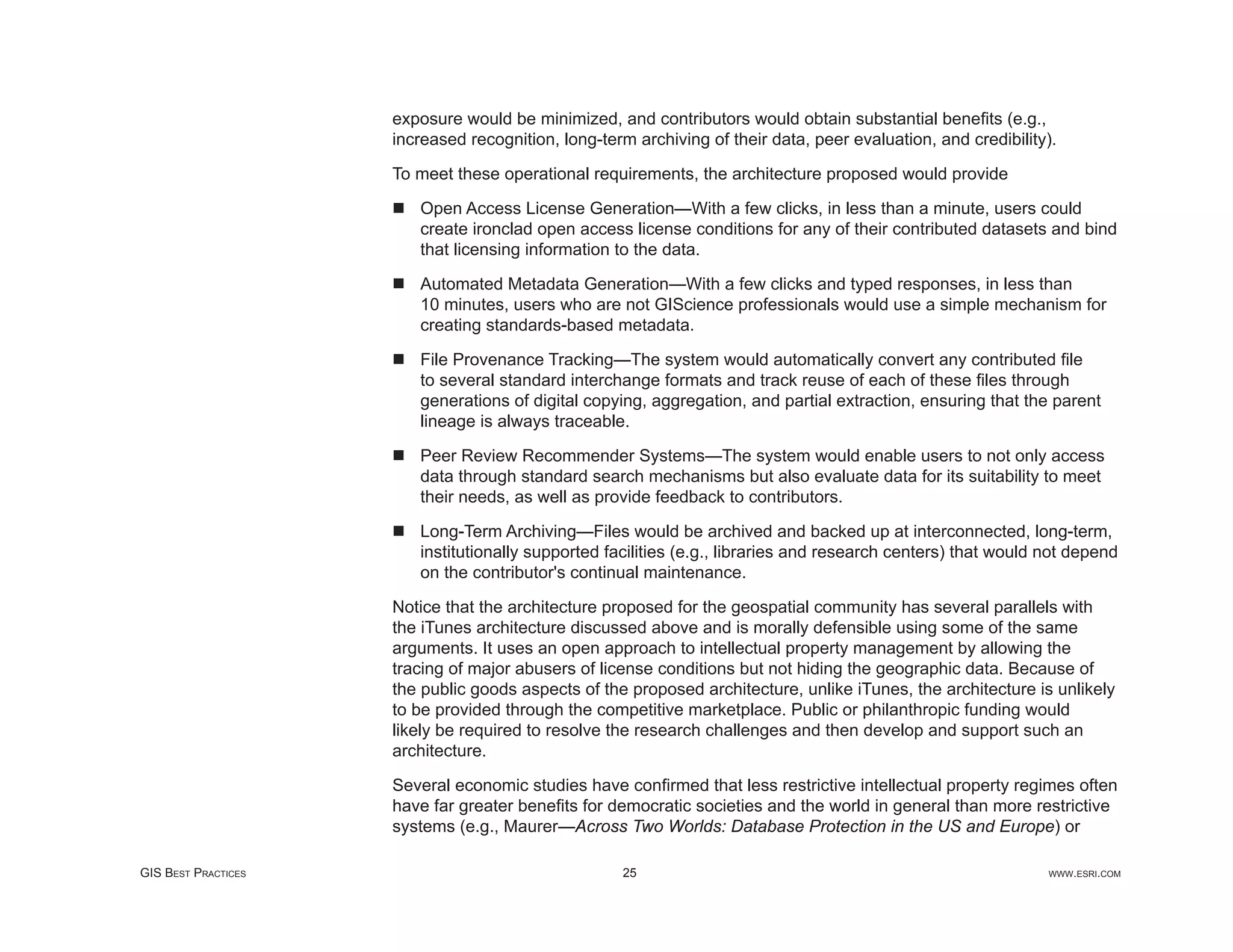 exposure would be minimized, and contributors would obtain substantial beneﬁts (e.g.,
                     increased recognition, long-term archiving of their data, peer evaluation, and credibility).

                     To meet these operational requirements, the architecture proposed would provide

                        Open Access License Generation—With a few clicks, in less than a minute, users could
                        create ironclad open access license conditions for any of their contributed datasets and bind
                        that licensing information to the data.

                        Automated Metadata Generation—With a few clicks and typed responses, in less than
                        10 minutes, users who are not GIScience professionals would use a simple mechanism for
                        creating standards-based metadata.

                        File Provenance Tracking—The system would automatically convert any contributed ﬁle
                        to several standard interchange formats and track reuse of each of these ﬁles through
                        generations of digital copying, aggregation, and partial extraction, ensuring that the parent
                        lineage is always traceable.

                        Peer Review Recommender Systems—The system would enable users to not only access
                        data through standard search mechanisms but also evaluate data for its suitability to meet
                        their needs, as well as provide feedback to contributors.

                        Long-Term Archiving—Files would be archived and backed up at interconnected, long-term,
                        institutionally supported facilities (e.g., libraries and research centers) that would not depend
                        on the contributor's continual maintenance.

                     Notice that the architecture proposed for the geospatial community has several parallels with
                     the iTunes architecture discussed above and is morally defensible using some of the same
                     arguments. It uses an open approach to intellectual property management by allowing the
                     tracing of major abusers of license conditions but not hiding the geographic data. Because of
                     the public goods aspects of the proposed architecture, unlike iTunes, the architecture is unlikely
                     to be provided through the competitive marketplace. Public or philanthropic funding would
                     likely be required to resolve the research challenges and then develop and support such an
                     architecture.

                     Several economic studies have conﬁrmed that less restrictive intellectual property regimes often
                     have far greater beneﬁts for democratic societies and the world in general than more restrictive
                     systems (e.g., Maurer—Across Two Worlds: Database Protection in the US and Europe) or

GIS BEST PRACTICES                                  25                                                         WWW.ESRI.COM
 