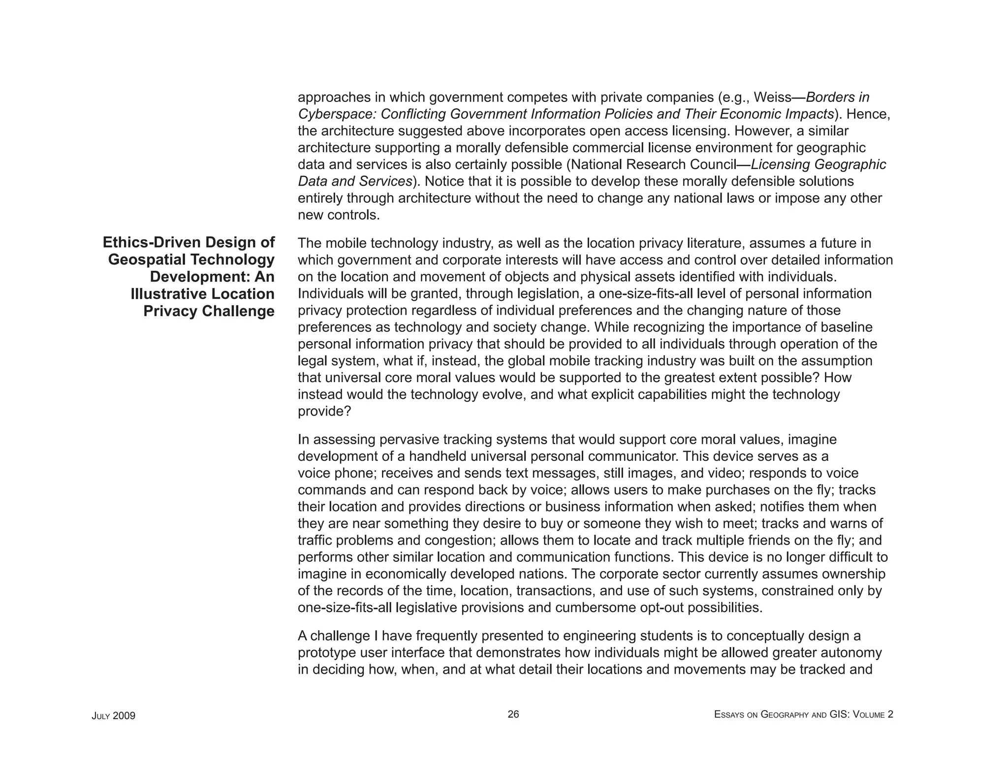 approaches in which government competes with private companies (e.g., Weiss—Borders in
                              Cyberspace: Conﬂicting Government Information Policies and Their Economic Impacts). Hence,
                              the architecture suggested above incorporates open access licensing. However, a similar
                              architecture supporting a morally defensible commercial license environment for geographic
                              data and services is also certainly possible (National Research Council—Licensing Geographic
                              Data and Services). Notice that it is possible to develop these morally defensible solutions
                              entirely through architecture without the need to change any national laws or impose any other
                              new controls.
  Ethics-Driven Design of     The mobile technology industry, as well as the location privacy literature, assumes a future in
   Geospatial Technology      which government and corporate interests will have access and control over detailed information
          Development: An     on the location and movement of objects and physical assets identiﬁed with individuals.
      Illustrative Location   Individuals will be granted, through legislation, a one-size-ﬁts-all level of personal information
         Privacy Challenge    privacy protection regardless of individual preferences and the changing nature of those
                              preferences as technology and society change. While recognizing the importance of baseline
                              personal information privacy that should be provided to all individuals through operation of the
                              legal system, what if, instead, the global mobile tracking industry was built on the assumption
                              that universal core moral values would be supported to the greatest extent possible? How
                              instead would the technology evolve, and what explicit capabilities might the technology
                              provide?

                              In assessing pervasive tracking systems that would support core moral values, imagine
                              development of a handheld universal personal communicator. This device serves as a
                              voice phone; receives and sends text messages, still images, and video; responds to voice
                              commands and can respond back by voice; allows users to make purchases on the ﬂy; tracks
                              their location and provides directions or business information when asked; notiﬁes them when
                              they are near something they desire to buy or someone they wish to meet; tracks and warns of
                              trafﬁc problems and congestion; allows them to locate and track multiple friends on the ﬂy; and
                              performs other similar location and communication functions. This device is no longer difﬁcult to
                              imagine in economically developed nations. The corporate sector currently assumes ownership
                              of the records of the time, location, transactions, and use of such systems, constrained only by
                              one-size-ﬁts-all legislative provisions and cumbersome opt-out possibilities.

                              A challenge I have frequently presented to engineering students is to conceptually design a
                              prototype user interface that demonstrates how individuals might be allowed greater autonomy
                              in deciding how, when, and at what detail their locations and movements may be tracked and


JULY 2009                                                       26                                ESSAYS ON GEOGRAPHY AND GIS: VOLUME 2
 