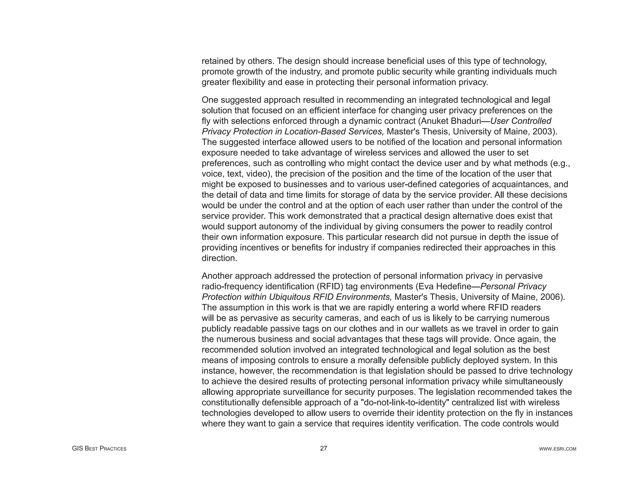 retained by others. The design should increase beneﬁcial uses of this type of technology,
                     promote growth of the industry, and promote public security while granting individuals much
                     greater ﬂexibility and ease in protecting their personal information privacy.

                     One suggested approach resulted in recommending an integrated technological and legal
                     solution that focused on an efﬁcient interface for changing user privacy preferences on the
                     ﬂy with selections enforced through a dynamic contract (Anuket Bhaduri—User Controlled
                     Privacy Protection in Location-Based Services, Master's Thesis, University of Maine, 2003).
                     The suggested interface allowed users to be notiﬁed of the location and personal information
                     exposure needed to take advantage of wireless services and allowed the user to set
                     preferences, such as controlling who might contact the device user and by what methods (e.g.,
                     voice, text, video), the precision of the position and the time of the location of the user that
                     might be exposed to businesses and to various user-deﬁned categories of acquaintances, and
                     the detail of data and time limits for storage of data by the service provider. All these decisions
                     would be under the control and at the option of each user rather than under the control of the
                     service provider. This work demonstrated that a practical design alternative does exist that
                     would support autonomy of the individual by giving consumers the power to readily control
                     their own information exposure. This particular research did not pursue in depth the issue of
                     providing incentives or beneﬁts for industry if companies redirected their approaches in this
                     direction.

                     Another approach addressed the protection of personal information privacy in pervasive
                     radio-frequency identiﬁcation (RFID) tag environments (Eva Hedeﬁne—Personal Privacy
                     Protection within Ubiquitous RFID Environments, Master's Thesis, University of Maine, 2006).
                     The assumption in this work is that we are rapidly entering a world where RFID readers
                     will be as pervasive as security cameras, and each of us is likely to be carrying numerous
                     publicly readable passive tags on our clothes and in our wallets as we travel in order to gain
                     the numerous business and social advantages that these tags will provide. Once again, the
                     recommended solution involved an integrated technological and legal solution as the best
                     means of imposing controls to ensure a morally defensible publicly deployed system. In this
                     instance, however, the recommendation is that legislation should be passed to drive technology
                     to achieve the desired results of protecting personal information privacy while simultaneously
                     allowing appropriate surveillance for security purposes. The legislation recommended takes the
                     constitutionally defensible approach of a "do-not-link-to-identity" centralized list with wireless
                     technologies developed to allow users to override their identity protection on the ﬂy in instances
                     where they want to gain a service that requires identity veriﬁcation. The code controls would

GIS BEST PRACTICES                                  27                                                         WWW.ESRI.COM
 