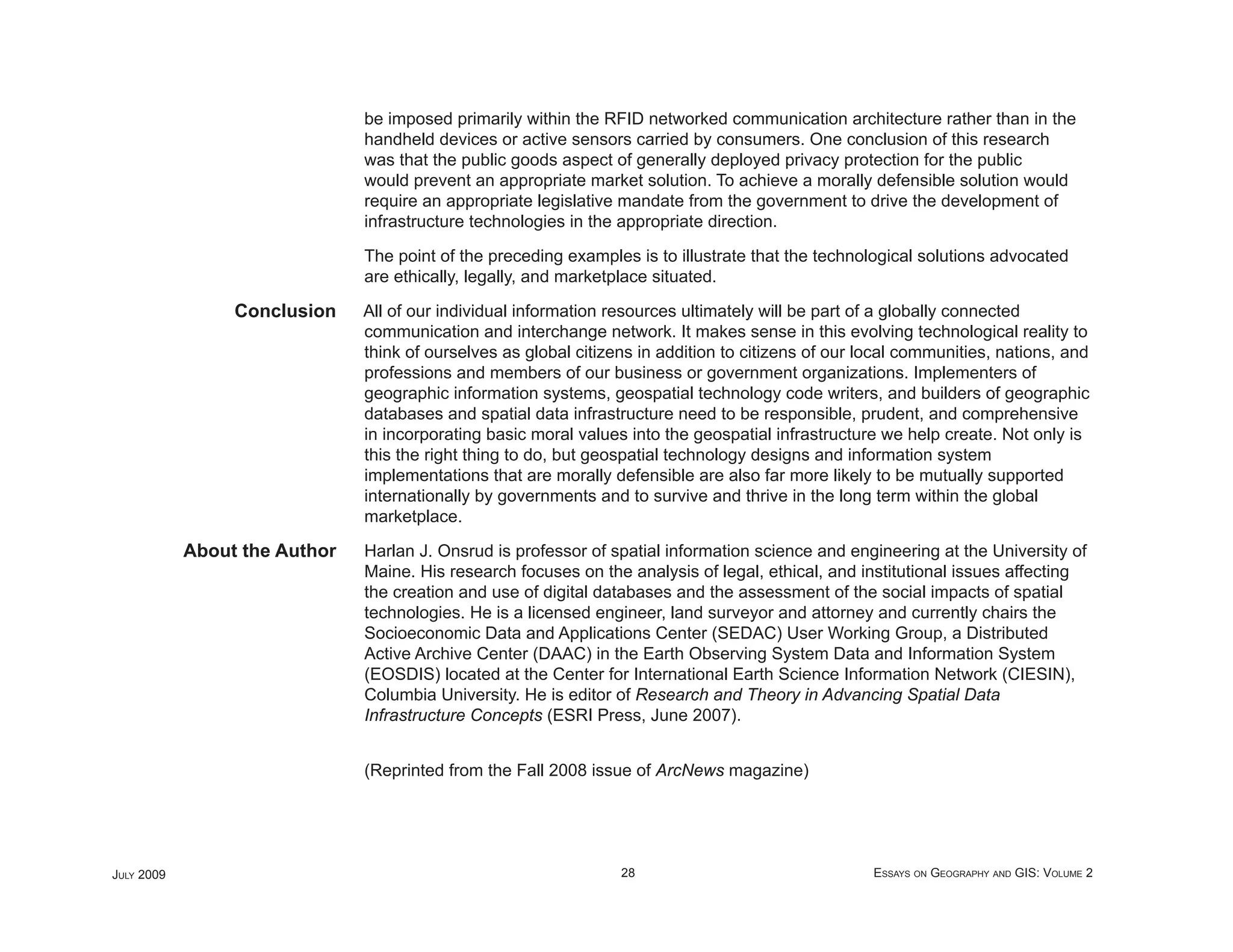 be imposed primarily within the RFID networked communication architecture rather than in the
                               handheld devices or active sensors carried by consumers. One conclusion of this research
                               was that the public goods aspect of generally deployed privacy protection for the public
                               would prevent an appropriate market solution. To achieve a morally defensible solution would
                               require an appropriate legislative mandate from the government to drive the development of
                               infrastructure technologies in the appropriate direction.

                               The point of the preceding examples is to illustrate that the technological solutions advocated
                               are ethically, legally, and marketplace situated.

                 Conclusion    All of our individual information resources ultimately will be part of a globally connected
                               communication and interchange network. It makes sense in this evolving technological reality to
                               think of ourselves as global citizens in addition to citizens of our local communities, nations, and
                               professions and members of our business or government organizations. Implementers of
                               geographic information systems, geospatial technology code writers, and builders of geographic
                               databases and spatial data infrastructure need to be responsible, prudent, and comprehensive
                               in incorporating basic moral values into the geospatial infrastructure we help create. Not only is
                               this the right thing to do, but geospatial technology designs and information system
                               implementations that are morally defensible are also far more likely to be mutually supported
                               internationally by governments and to survive and thrive in the long term within the global
                               marketplace.

            About the Author   Harlan J. Onsrud is professor of spatial information science and engineering at the University of
                               Maine. His research focuses on the analysis of legal, ethical, and institutional issues affecting
                               the creation and use of digital databases and the assessment of the social impacts of spatial
                               technologies. He is a licensed engineer, land surveyor and attorney and currently chairs the
                               Socioeconomic Data and Applications Center (SEDAC) User Working Group, a Distributed
                               Active Archive Center (DAAC) in the Earth Observing System Data and Information System
                               (EOSDIS) located at the Center for International Earth Science Information Network (CIESIN),
                               Columbia University. He is editor of Research and Theory in Advancing Spatial Data
                               Infrastructure Concepts (ESRI Press, June 2007).


                               (Reprinted from the Fall 2008 issue of ArcNews magazine)




JULY 2009                                                         28                                 ESSAYS ON GEOGRAPHY AND GIS: VOLUME 2
 