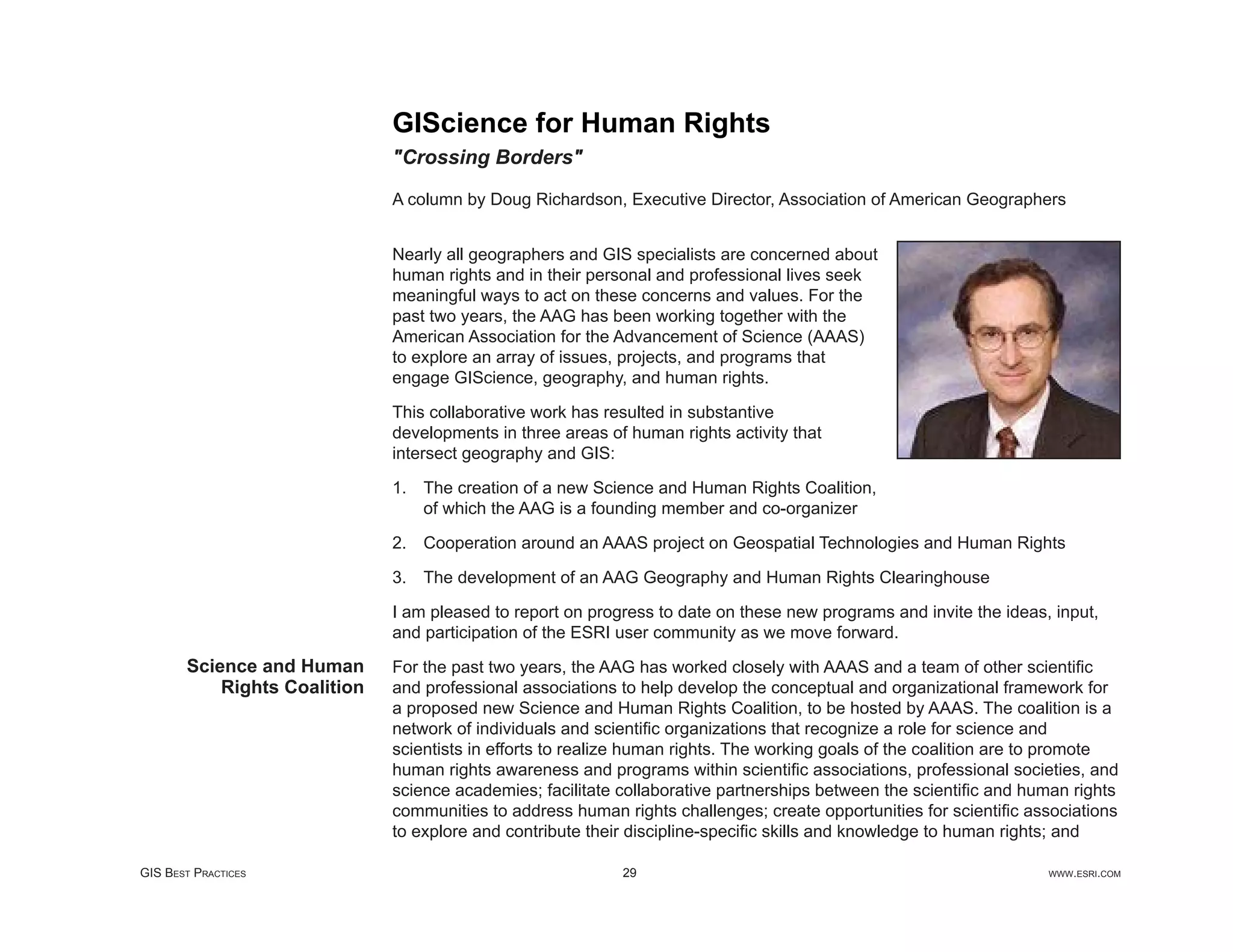 GIScience for Human Rights
                              "Crossing Borders"

                              A column by Doug Richardson, Executive Director, Association of American Geographers


                              Nearly all geographers and GIS specialists are concerned about
                              human rights and in their personal and professional lives seek
                              meaningful ways to act on these concerns and values. For the
                              past two years, the AAG has been working together with the
                              American Association for the Advancement of Science (AAAS)
                              to explore an array of issues, projects, and programs that
                              engage GIScience, geography, and human rights.

                              This collaborative work has resulted in substantive
                              developments in three areas of human rights activity that
                              intersect geography and GIS:

                              1. The creation of a new Science and Human Rights Coalition,
                                 of which the AAG is a founding member and co-organizer

                              2. Cooperation around an AAAS project on Geospatial Technologies and Human Rights

                              3. The development of an AAG Geography and Human Rights Clearinghouse

                              I am pleased to report on progress to date on these new programs and invite the ideas, input,
                              and participation of the ESRI user community as we move forward.
       Science and Human      For the past two years, the AAG has worked closely with AAAS and a team of other scientiﬁc
           Rights Coalition   and professional associations to help develop the conceptual and organizational framework for
                              a proposed new Science and Human Rights Coalition, to be hosted by AAAS. The coalition is a
                              network of individuals and scientiﬁc organizations that recognize a role for science and
                              scientists in efforts to realize human rights. The working goals of the coalition are to promote
                              human rights awareness and programs within scientiﬁc associations, professional societies, and
                              science academies; facilitate collaborative partnerships between the scientiﬁc and human rights
                              communities to address human rights challenges; create opportunities for scientiﬁc associations
                              to explore and contribute their discipline-speciﬁc skills and knowledge to human rights; and

GIS BEST PRACTICES                                          29                                                      WWW.ESRI.COM
 