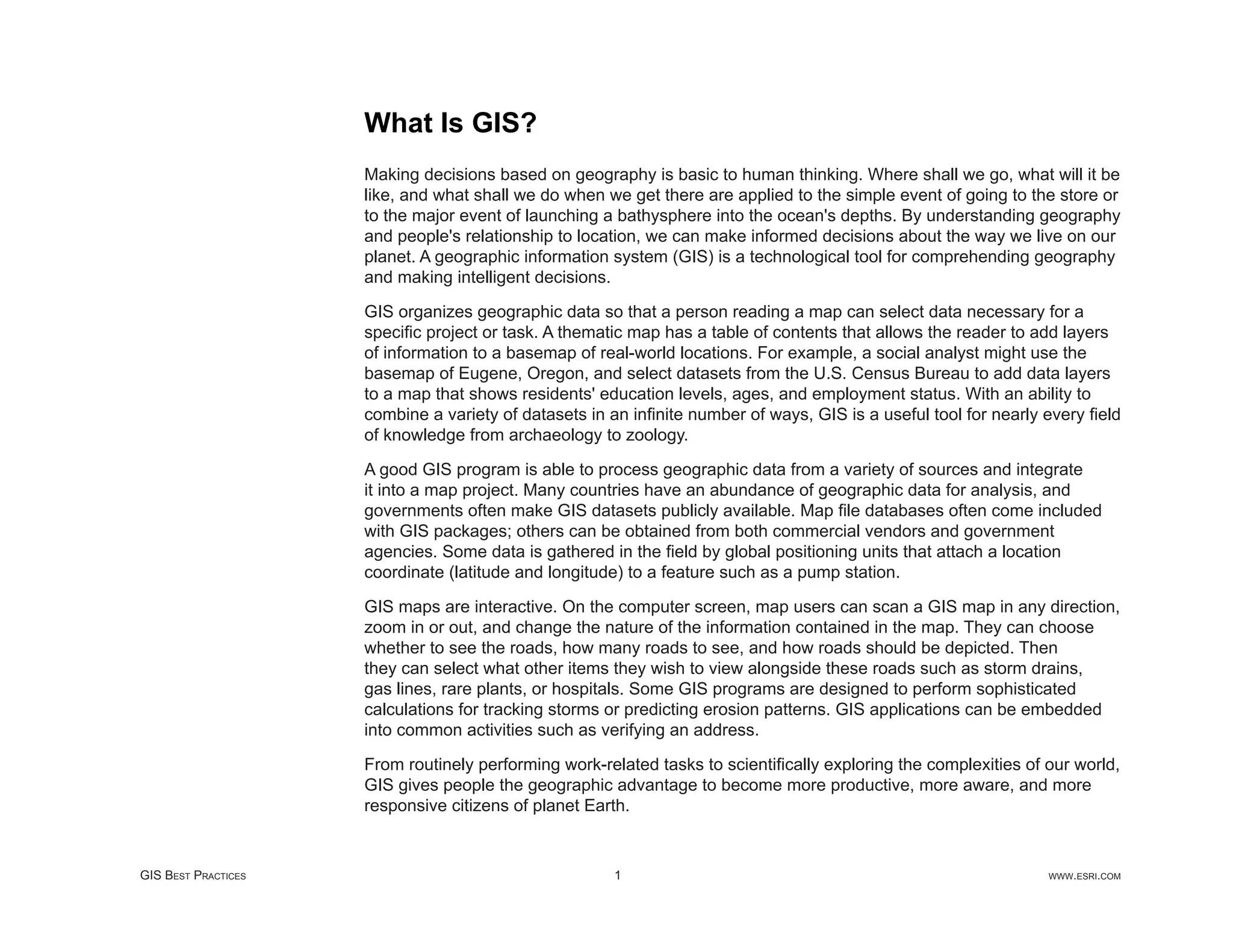 What Is GIS?
                     Making decisions based on geography is basic to human thinking. Where shall we go, what will it be
                     like, and what shall we do when we get there are applied to the simple event of going to the store or
                     to the major event of launching a bathysphere into the ocean's depths. By understanding geography
                     and people's relationship to location, we can make informed decisions about the way we live on our
                     planet. A geographic information system (GIS) is a technological tool for comprehending geography
                     and making intelligent decisions.

                     GIS organizes geographic data so that a person reading a map can select data necessary for a
                     speciﬁc project or task. A thematic map has a table of contents that allows the reader to add layers
                     of information to a basemap of real-world locations. For example, a social analyst might use the
                     basemap of Eugene, Oregon, and select datasets from the U.S. Census Bureau to add data layers
                     to a map that shows residents' education levels, ages, and employment status. With an ability to
                     combine a variety of datasets in an inﬁnite number of ways, GIS is a useful tool for nearly every ﬁeld
                     of knowledge from archaeology to zoology.

                     A good GIS program is able to process geographic data from a variety of sources and integrate
                     it into a map project. Many countries have an abundance of geographic data for analysis, and
                     governments often make GIS datasets publicly available. Map ﬁle databases often come included
                     with GIS packages; others can be obtained from both commercial vendors and government
                     agencies. Some data is gathered in the ﬁeld by global positioning units that attach a location
                     coordinate (latitude and longitude) to a feature such as a pump station.

                     GIS maps are interactive. On the computer screen, map users can scan a GIS map in any direction,
                     zoom in or out, and change the nature of the information contained in the map. They can choose
                     whether to see the roads, how many roads to see, and how roads should be depicted. Then
                     they can select what other items they wish to view alongside these roads such as storm drains,
                     gas lines, rare plants, or hospitals. Some GIS programs are designed to perform sophisticated
                     calculations for tracking storms or predicting erosion patterns. GIS applications can be embedded
                     into common activities such as verifying an address.

                     From routinely performing work-related tasks to scientiﬁcally exploring the complexities of our world,
                     GIS gives people the geographic advantage to become more productive, more aware, and more
                     responsive citizens of planet Earth.


GIS BEST PRACTICES                                    1                                                          WWW.ESRI.COM
 