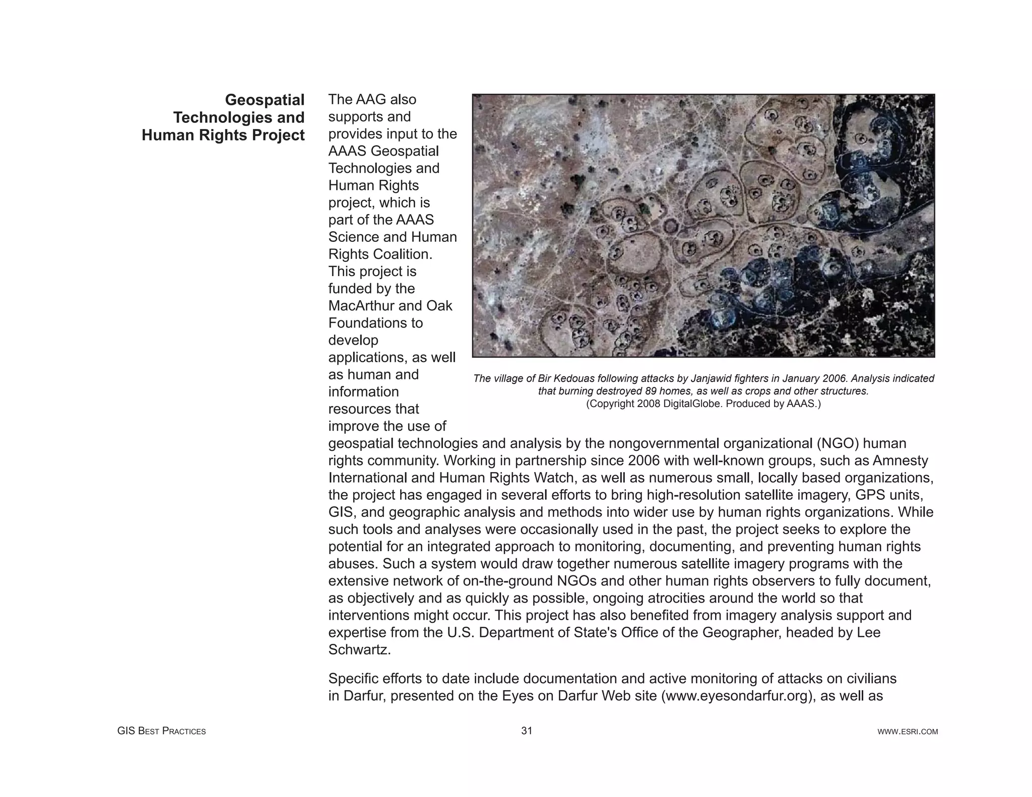 Geospatial    The AAG also
       Technologies and    supports and
    Human Rights Project   provides input to the
                           AAAS Geospatial
                           Technologies and
                           Human Rights
                           project, which is
                           part of the AAAS
                           Science and Human
                           Rights Coalition.
                           This project is
                           funded by the
                           MacArthur and Oak
                           Foundations to
                           develop
                           applications, as well
                           as human and            The village of Bir Kedouas following attacks by Janjawid ﬁghters in January 2006. Analysis indicated
                           information                            that burning destroyed 89 homes, as well as crops and other structures.
                                                                             (Copyright 2008 DigitalGlobe. Produced by AAAS.)
                           resources that
                           improve the use of
                           geospatial technologies and analysis by the nongovernmental organizational (NGO) human
                           rights community. Working in partnership since 2006 with well-known groups, such as Amnesty
                           International and Human Rights Watch, as well as numerous small, locally based organizations,
                           the project has engaged in several efforts to bring high-resolution satellite imagery, GPS units,
                           GIS, and geographic analysis and methods into wider use by human rights organizations. While
                           such tools and analyses were occasionally used in the past, the project seeks to explore the
                           potential for an integrated approach to monitoring, documenting, and preventing human rights
                           abuses. Such a system would draw together numerous satellite imagery programs with the
                           extensive network of on-the-ground NGOs and other human rights observers to fully document,
                           as objectively and as quickly as possible, ongoing atrocities around the world so that
                           interventions might occur. This project has also beneﬁted from imagery analysis support and
                           expertise from the U.S. Department of State's Ofﬁce of the Geographer, headed by Lee
                           Schwartz.

                           Speciﬁc efforts to date include documentation and active monitoring of attacks on civilians
                           in Darfur, presented on the Eyes on Darfur Web site (www.eyesondarfur.org), as well as

GIS BEST PRACTICES                                                31                                                                       WWW.ESRI.COM
 