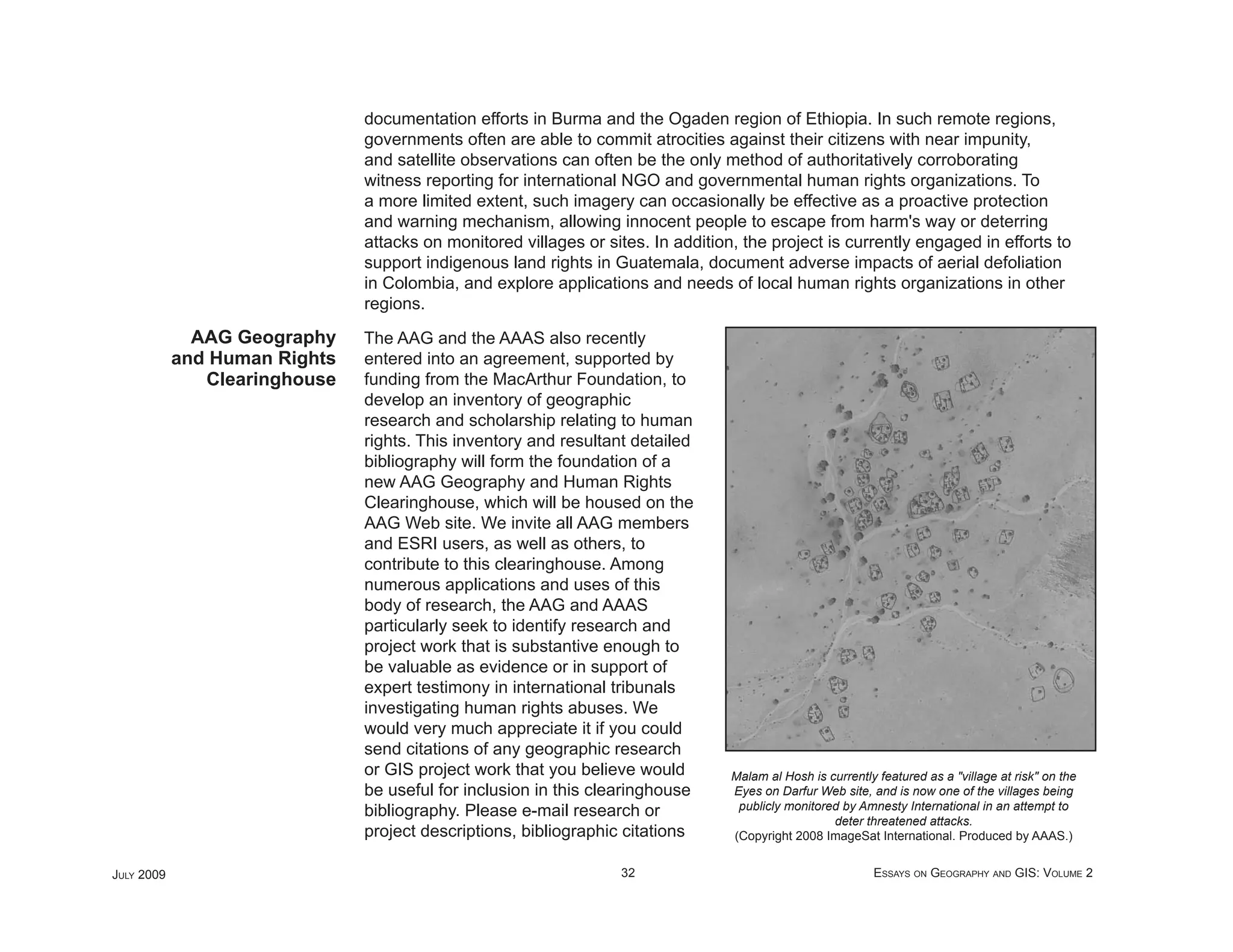 documentation efforts in Burma and the Ogaden region of Ethiopia. In such remote regions,
                               governments often are able to commit atrocities against their citizens with near impunity,
                               and satellite observations can often be the only method of authoritatively corroborating
                               witness reporting for international NGO and governmental human rights organizations. To
                               a more limited extent, such imagery can occasionally be effective as a proactive protection
                               and warning mechanism, allowing innocent people to escape from harm's way or deterring
                               attacks on monitored villages or sites. In addition, the project is currently engaged in efforts to
                               support indigenous land rights in Guatemala, document adverse impacts of aerial defoliation
                               in Colombia, and explore applications and needs of local human rights organizations in other
                               regions.
              AAG Geography    The AAG and the AAAS also recently
            and Human Rights   entered into an agreement, supported by
               Clearinghouse   funding from the MacArthur Foundation, to
                               develop an inventory of geographic
                               research and scholarship relating to human
                               rights. This inventory and resultant detailed
                               bibliography will form the foundation of a
                               new AAG Geography and Human Rights
                               Clearinghouse, which will be housed on the
                               AAG Web site. We invite all AAG members
                               and ESRI users, as well as others, to
                               contribute to this clearinghouse. Among
                               numerous applications and uses of this
                               body of research, the AAG and AAAS
                               particularly seek to identify research and
                               project work that is substantive enough to
                               be valuable as evidence or in support of
                               expert testimony in international tribunals
                               investigating human rights abuses. We
                               would very much appreciate it if you could
                               send citations of any geographic research
                               or GIS project work that you believe would         Malam al Hosh is currently featured as a "village at risk" on the
                               be useful for inclusion in this clearinghouse      Eyes on Darfur Web site, and is now one of the villages being
                               bibliography. Please e-mail research or             publicly monitored by Amnesty International in an attempt to
                                                                                                    deter threatened attacks.
                               project descriptions, bibliographic citations      (Copyright 2008 ImageSat International. Produced by AAAS.)


JULY 2009                                                         32                                        ESSAYS ON GEOGRAPHY AND GIS: VOLUME 2
 