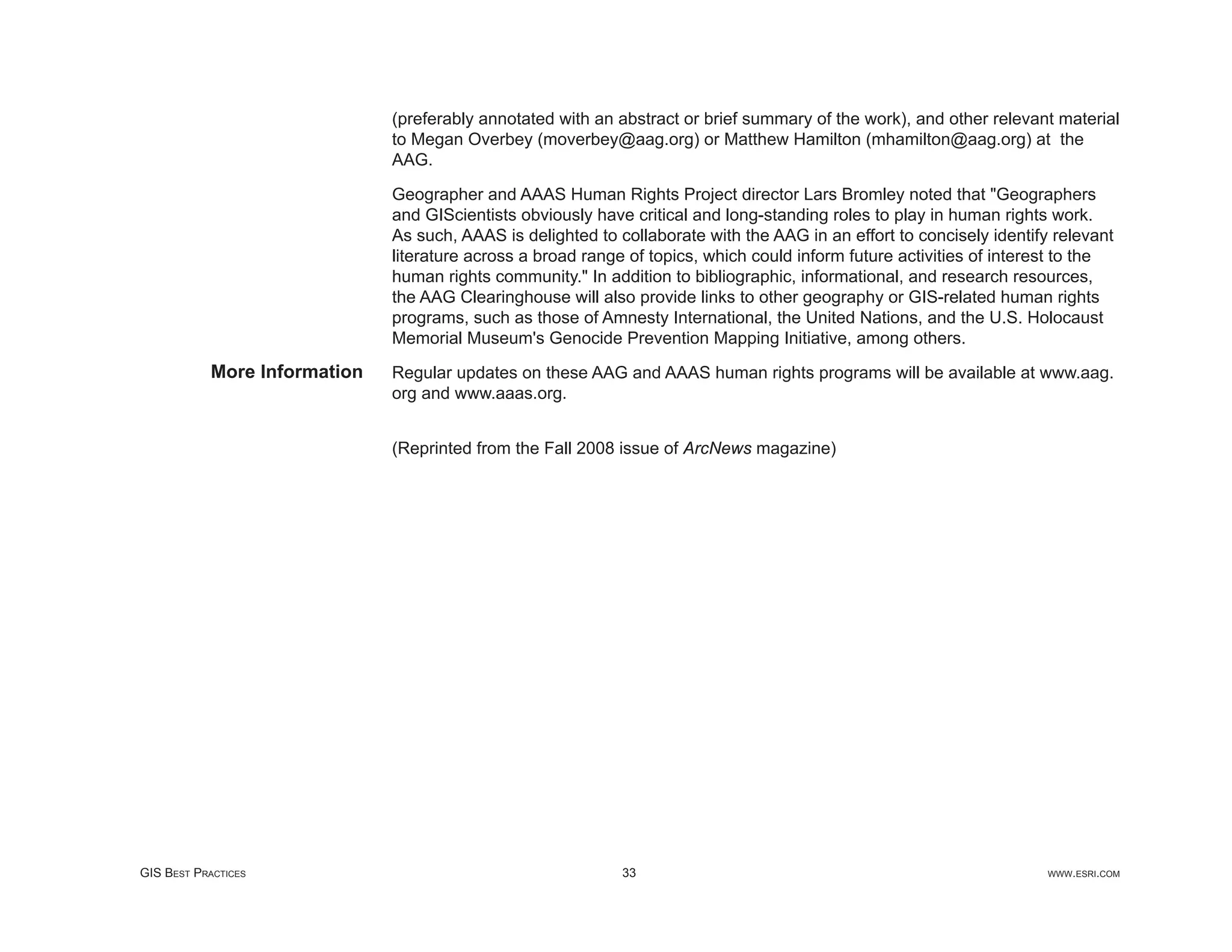 (preferably annotated with an abstract or brief summary of the work), and other relevant material
                               to Megan Overbey (moverbey@aag.org) or Matthew Hamilton (mhamilton@aag.org) at the
                               AAG.

                               Geographer and AAAS Human Rights Project director Lars Bromley noted that "Geographers
                               and GIScientists obviously have critical and long-standing roles to play in human rights work.
                               As such, AAAS is delighted to collaborate with the AAG in an effort to concisely identify relevant
                               literature across a broad range of topics, which could inform future activities of interest to the
                               human rights community." In addition to bibliographic, informational, and research resources,
                               the AAG Clearinghouse will also provide links to other geography or GIS-related human rights
                               programs, such as those of Amnesty International, the United Nations, and the U.S. Holocaust
                               Memorial Museum's Genocide Prevention Mapping Initiative, among others.
            More Information   Regular updates on these AAG and AAAS human rights programs will be available at www.aag.
                               org and www.aaas.org.


                               (Reprinted from the Fall 2008 issue of ArcNews magazine)




GIS BEST PRACTICES                                            33                                                        WWW.ESRI.COM
 