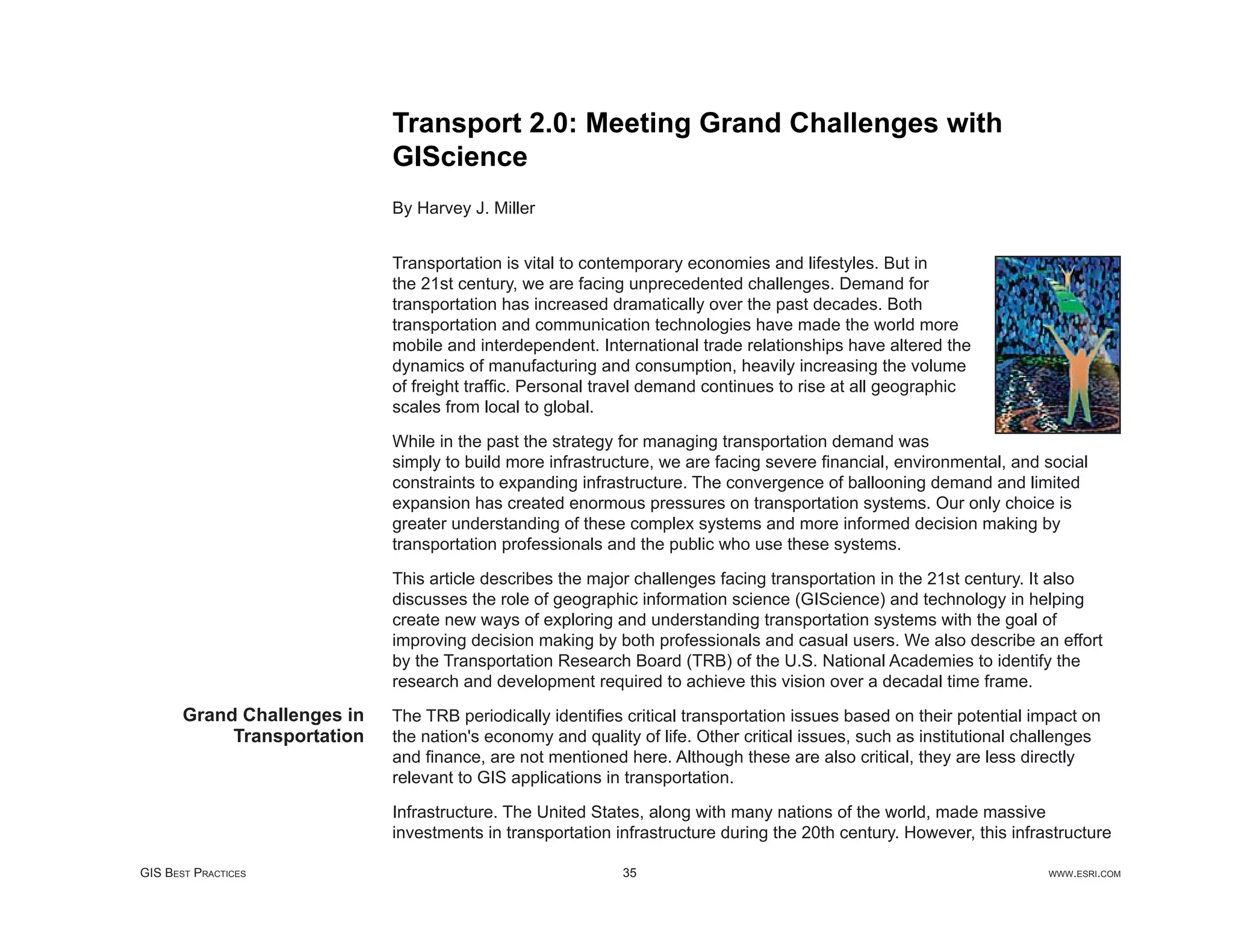 Transport 2.0: Meeting Grand Challenges with
                             GIScience
                             By Harvey J. Miller


                             Transportation is vital to contemporary economies and lifestyles. But in
                             the 21st century, we are facing unprecedented challenges. Demand for
                             transportation has increased dramatically over the past decades. Both
                             transportation and communication technologies have made the world more
                             mobile and interdependent. International trade relationships have altered the
                             dynamics of manufacturing and consumption, heavily increasing the volume
                             of freight trafﬁc. Personal travel demand continues to rise at all geographic
                             scales from local to global.

                             While in the past the strategy for managing transportation demand was
                             simply to build more infrastructure, we are facing severe ﬁnancial, environmental, and social
                             constraints to expanding infrastructure. The convergence of ballooning demand and limited
                             expansion has created enormous pressures on transportation systems. Our only choice is
                             greater understanding of these complex systems and more informed decision making by
                             transportation professionals and the public who use these systems.

                             This article describes the major challenges facing transportation in the 21st century. It also
                             discusses the role of geographic information science (GIScience) and technology in helping
                             create new ways of exploring and understanding transportation systems with the goal of
                             improving decision making by both professionals and casual users. We also describe an effort
                             by the Transportation Research Board (TRB) of the U.S. National Academies to identify the
                             research and development required to achieve this vision over a decadal time frame.
       Grand Challenges in   The TRB periodically identiﬁes critical transportation issues based on their potential impact on
            Transportation   the nation's economy and quality of life. Other critical issues, such as institutional challenges
                             and ﬁnance, are not mentioned here. Although these are also critical, they are less directly
                             relevant to GIS applications in transportation.

                             Infrastructure. The United States, along with many nations of the world, made massive
                             investments in transportation infrastructure during the 20th century. However, this infrastructure

GIS BEST PRACTICES                                          35                                                        WWW.ESRI.COM
 