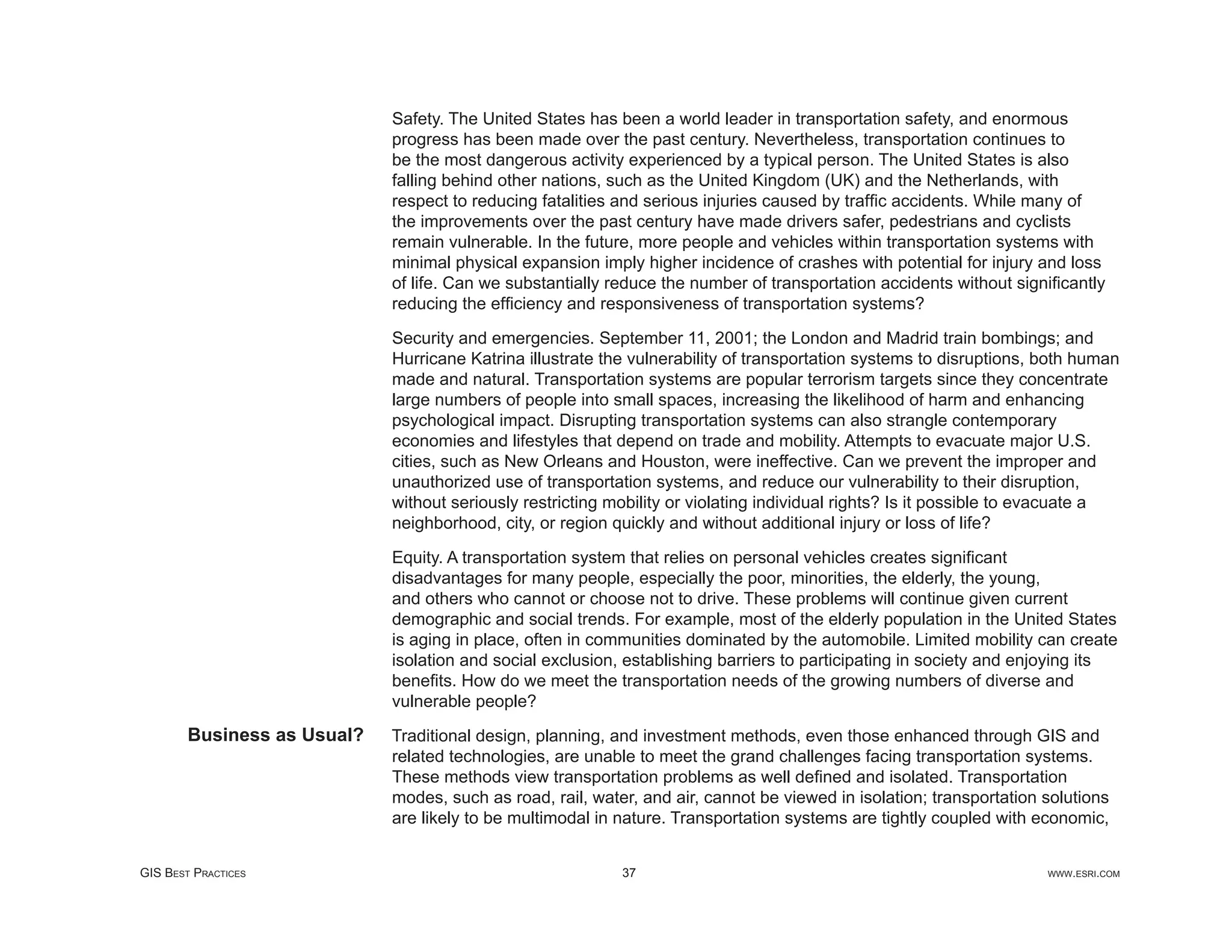 Safety. The United States has been a world leader in transportation safety, and enormous
                             progress has been made over the past century. Nevertheless, transportation continues to
                             be the most dangerous activity experienced by a typical person. The United States is also
                             falling behind other nations, such as the United Kingdom (UK) and the Netherlands, with
                             respect to reducing fatalities and serious injuries caused by trafﬁc accidents. While many of
                             the improvements over the past century have made drivers safer, pedestrians and cyclists
                             remain vulnerable. In the future, more people and vehicles within transportation systems with
                             minimal physical expansion imply higher incidence of crashes with potential for injury and loss
                             of life. Can we substantially reduce the number of transportation accidents without signiﬁcantly
                             reducing the efﬁciency and responsiveness of transportation systems?

                             Security and emergencies. September 11, 2001; the London and Madrid train bombings; and
                             Hurricane Katrina illustrate the vulnerability of transportation systems to disruptions, both human
                             made and natural. Transportation systems are popular terrorism targets since they concentrate
                             large numbers of people into small spaces, increasing the likelihood of harm and enhancing
                             psychological impact. Disrupting transportation systems can also strangle contemporary
                             economies and lifestyles that depend on trade and mobility. Attempts to evacuate major U.S.
                             cities, such as New Orleans and Houston, were ineffective. Can we prevent the improper and
                             unauthorized use of transportation systems, and reduce our vulnerability to their disruption,
                             without seriously restricting mobility or violating individual rights? Is it possible to evacuate a
                             neighborhood, city, or region quickly and without additional injury or loss of life?

                             Equity. A transportation system that relies on personal vehicles creates signiﬁcant
                             disadvantages for many people, especially the poor, minorities, the elderly, the young,
                             and others who cannot or choose not to drive. These problems will continue given current
                             demographic and social trends. For example, most of the elderly population in the United States
                             is aging in place, often in communities dominated by the automobile. Limited mobility can create
                             isolation and social exclusion, establishing barriers to participating in society and enjoying its
                             beneﬁts. How do we meet the transportation needs of the growing numbers of diverse and
                             vulnerable people?
        Business as Usual?   Traditional design, planning, and investment methods, even those enhanced through GIS and
                             related technologies, are unable to meet the grand challenges facing transportation systems.
                             These methods view transportation problems as well deﬁned and isolated. Transportation
                             modes, such as road, rail, water, and air, cannot be viewed in isolation; transportation solutions
                             are likely to be multimodal in nature. Transportation systems are tightly coupled with economic,


GIS BEST PRACTICES                                          37                                                        WWW.ESRI.COM
 