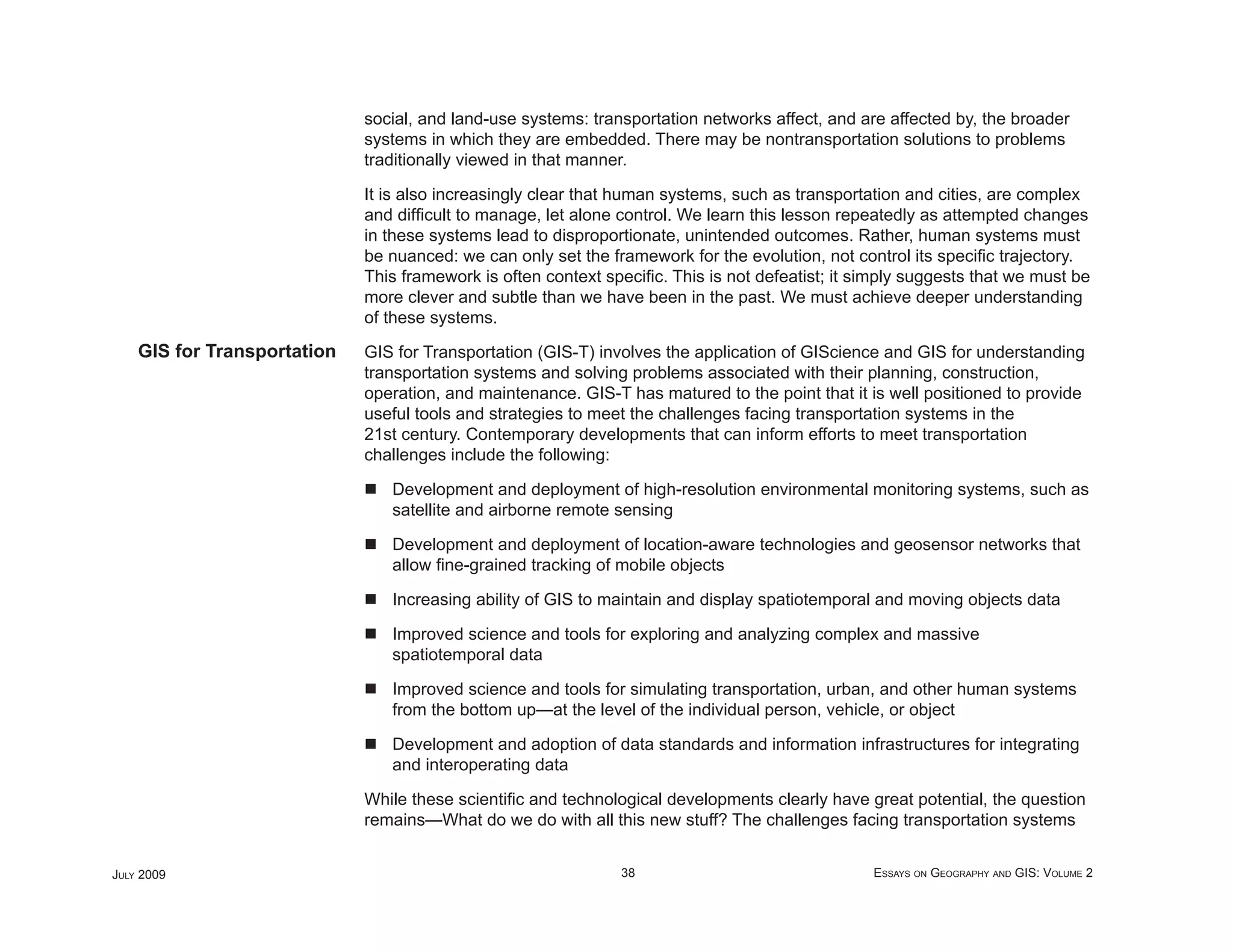 social, and land-use systems: transportation networks affect, and are affected by, the broader
                             systems in which they are embedded. There may be nontransportation solutions to problems
                             traditionally viewed in that manner.

                             It is also increasingly clear that human systems, such as transportation and cities, are complex
                             and difﬁcult to manage, let alone control. We learn this lesson repeatedly as attempted changes
                             in these systems lead to disproportionate, unintended outcomes. Rather, human systems must
                             be nuanced: we can only set the framework for the evolution, not control its speciﬁc trajectory.
                             This framework is often context speciﬁc. This is not defeatist; it simply suggests that we must be
                             more clever and subtle than we have been in the past. We must achieve deeper understanding
                             of these systems.
    GIS for Transportation   GIS for Transportation (GIS-T) involves the application of GIScience and GIS for understanding
                             transportation systems and solving problems associated with their planning, construction,
                             operation, and maintenance. GIS-T has matured to the point that it is well positioned to provide
                             useful tools and strategies to meet the challenges facing transportation systems in the
                             21st century. Contemporary developments that can inform efforts to meet transportation
                             challenges include the following:

                                Development and deployment of high-resolution environmental monitoring systems, such as
                                satellite and airborne remote sensing

                                Development and deployment of location-aware technologies and geosensor networks that
                                allow ﬁne-grained tracking of mobile objects

                                Increasing ability of GIS to maintain and display spatiotemporal and moving objects data

                                Improved science and tools for exploring and analyzing complex and massive
                                spatiotemporal data

                                Improved science and tools for simulating transportation, urban, and other human systems
                                from the bottom up—at the level of the individual person, vehicle, or object

                                Development and adoption of data standards and information infrastructures for integrating
                                and interoperating data

                             While these scientiﬁc and technological developments clearly have great potential, the question
                             remains—What do we do with all this new stuff? The challenges facing transportation systems


JULY 2009                                                      38                                ESSAYS ON GEOGRAPHY AND GIS: VOLUME 2
 