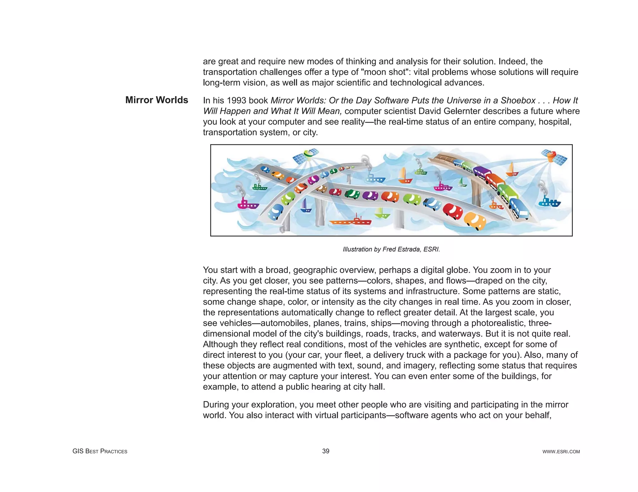 are great and require new modes of thinking and analysis for their solution. Indeed, the
                                 transportation challenges offer a type of "moon shot": vital problems whose solutions will require
                                 long-term vision, as well as major scientiﬁc and technological advances.
                 Mirror Worlds   In his 1993 book Mirror Worlds: Or the Day Software Puts the Universe in a Shoebox . . . How It
                                 Will Happen and What It Will Mean, computer scientist David Gelernter describes a future where
                                 you look at your computer and see reality—the real-time status of an entire company, hospital,
                                 transportation system, or city.




                                                                      Illustration by Fred Estrada, ESRI.


                                 You start with a broad, geographic overview, perhaps a digital globe. You zoom in to your
                                 city. As you get closer, you see patterns—colors, shapes, and ﬂows—draped on the city,
                                 representing the real-time status of its systems and infrastructure. Some patterns are static,
                                 some change shape, color, or intensity as the city changes in real time. As you zoom in closer,
                                 the representations automatically change to reﬂect greater detail. At the largest scale, you
                                 see vehicles—automobiles, planes, trains, ships—moving through a photorealistic, three-
                                 dimensional model of the city's buildings, roads, tracks, and waterways. But it is not quite real.
                                 Although they reﬂect real conditions, most of the vehicles are synthetic, except for some of
                                 direct interest to you (your car, your ﬂeet, a delivery truck with a package for you). Also, many of
                                 these objects are augmented with text, sound, and imagery, reﬂecting some status that requires
                                 your attention or may capture your interest. You can even enter some of the buildings, for
                                 example, to attend a public hearing at city hall.

                                 During your exploration, you meet other people who are visiting and participating in the mirror
                                 world. You also interact with virtual participants—software agents who act on your behalf,


GIS BEST PRACTICES                                              39                                                         WWW.ESRI.COM
 