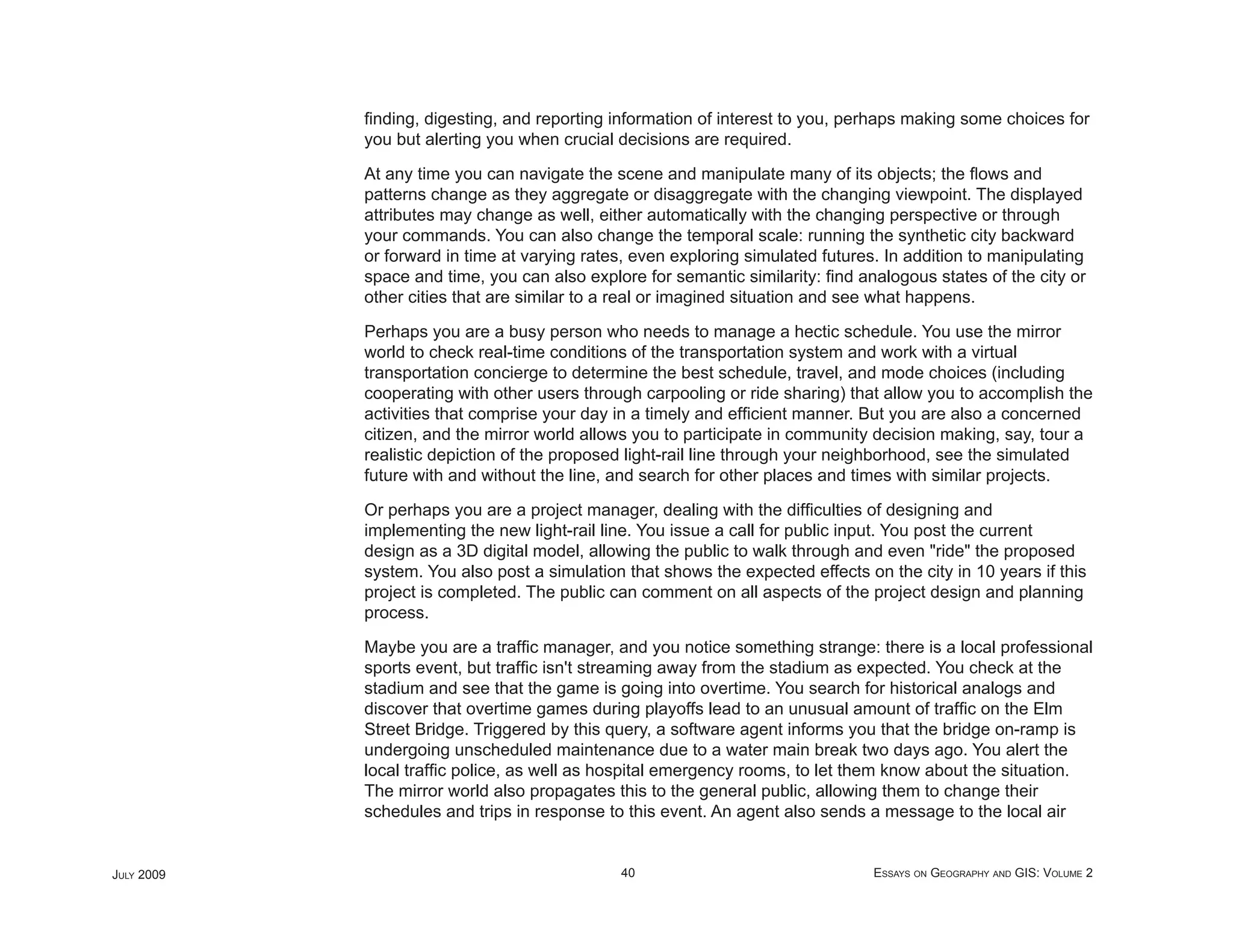 ﬁnding, digesting, and reporting information of interest to you, perhaps making some choices for
            you but alerting you when crucial decisions are required.

            At any time you can navigate the scene and manipulate many of its objects; the ﬂows and
            patterns change as they aggregate or disaggregate with the changing viewpoint. The displayed
            attributes may change as well, either automatically with the changing perspective or through
            your commands. You can also change the temporal scale: running the synthetic city backward
            or forward in time at varying rates, even exploring simulated futures. In addition to manipulating
            space and time, you can also explore for semantic similarity: ﬁnd analogous states of the city or
            other cities that are similar to a real or imagined situation and see what happens.

            Perhaps you are a busy person who needs to manage a hectic schedule. You use the mirror
            world to check real-time conditions of the transportation system and work with a virtual
            transportation concierge to determine the best schedule, travel, and mode choices (including
            cooperating with other users through carpooling or ride sharing) that allow you to accomplish the
            activities that comprise your day in a timely and efﬁcient manner. But you are also a concerned
            citizen, and the mirror world allows you to participate in community decision making, say, tour a
            realistic depiction of the proposed light-rail line through your neighborhood, see the simulated
            future with and without the line, and search for other places and times with similar projects.

            Or perhaps you are a project manager, dealing with the difﬁculties of designing and
            implementing the new light-rail line. You issue a call for public input. You post the current
            design as a 3D digital model, allowing the public to walk through and even "ride" the proposed
            system. You also post a simulation that shows the expected effects on the city in 10 years if this
            project is completed. The public can comment on all aspects of the project design and planning
            process.

            Maybe you are a trafﬁc manager, and you notice something strange: there is a local professional
            sports event, but trafﬁc isn't streaming away from the stadium as expected. You check at the
            stadium and see that the game is going into overtime. You search for historical analogs and
            discover that overtime games during playoffs lead to an unusual amount of trafﬁc on the Elm
            Street Bridge. Triggered by this query, a software agent informs you that the bridge on-ramp is
            undergoing unscheduled maintenance due to a water main break two days ago. You alert the
            local trafﬁc police, as well as hospital emergency rooms, to let them know about the situation.
            The mirror world also propagates this to the general public, allowing them to change their
            schedules and trips in response to this event. An agent also sends a message to the local air


JULY 2009                                     40                                 ESSAYS ON GEOGRAPHY AND GIS: VOLUME 2
 