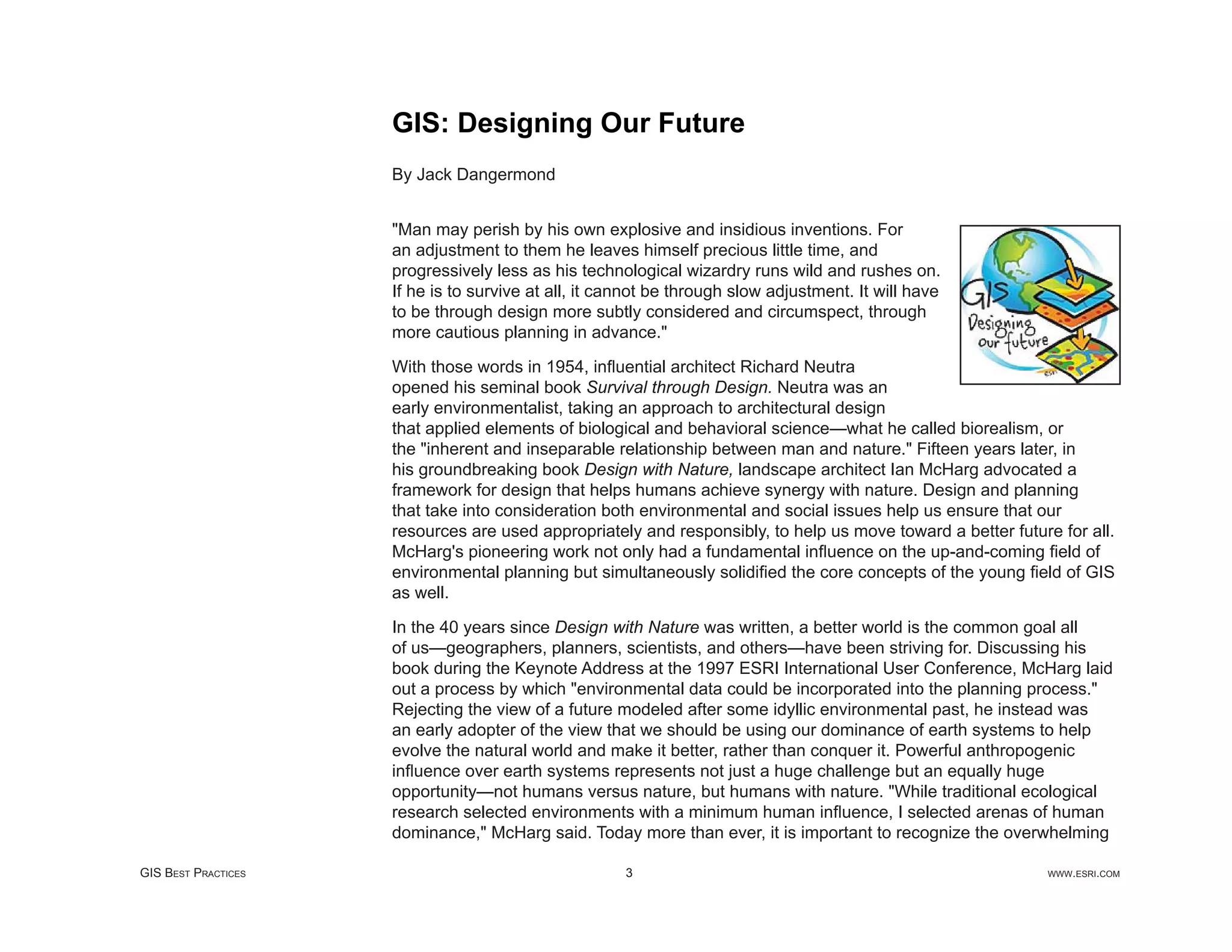 GIS: Designing Our Future
                     By Jack Dangermond


                     "Man may perish by his own explosive and insidious inventions. For
                     an adjustment to them he leaves himself precious little time, and
                     progressively less as his technological wizardry runs wild and rushes on.
                     If he is to survive at all, it cannot be through slow adjustment. It will have
                     to be through design more subtly considered and circumspect, through
                     more cautious planning in advance."

                     With those words in 1954, inﬂuential architect Richard Neutra
                     opened his seminal book Survival through Design. Neutra was an
                     early environmentalist, taking an approach to architectural design
                     that applied elements of biological and behavioral science—what he called biorealism, or
                     the "inherent and inseparable relationship between man and nature." Fifteen years later, in
                     his groundbreaking book Design with Nature, landscape architect Ian McHarg advocated a
                     framework for design that helps humans achieve synergy with nature. Design and planning
                     that take into consideration both environmental and social issues help us ensure that our
                     resources are used appropriately and responsibly, to help us move toward a better future for all.
                     McHarg's pioneering work not only had a fundamental inﬂuence on the up-and-coming ﬁeld of
                     environmental planning but simultaneously solidiﬁed the core concepts of the young ﬁeld of GIS
                     as well.

                     In the 40 years since Design with Nature was written, a better world is the common goal all
                     of us—geographers, planners, scientists, and others—have been striving for. Discussing his
                     book during the Keynote Address at the 1997 ESRI International User Conference, McHarg laid
                     out a process by which "environmental data could be incorporated into the planning process."
                     Rejecting the view of a future modeled after some idyllic environmental past, he instead was
                     an early adopter of the view that we should be using our dominance of earth systems to help
                     evolve the natural world and make it better, rather than conquer it. Powerful anthropogenic
                     inﬂuence over earth systems represents not just a huge challenge but an equally huge
                     opportunity—not humans versus nature, but humans with nature. "While traditional ecological
                     research selected environments with a minimum human inﬂuence, I selected arenas of human
                     dominance," McHarg said. Today more than ever, it is important to recognize the overwhelming

GIS BEST PRACTICES                                    3                                                     WWW.ESRI.COM
 