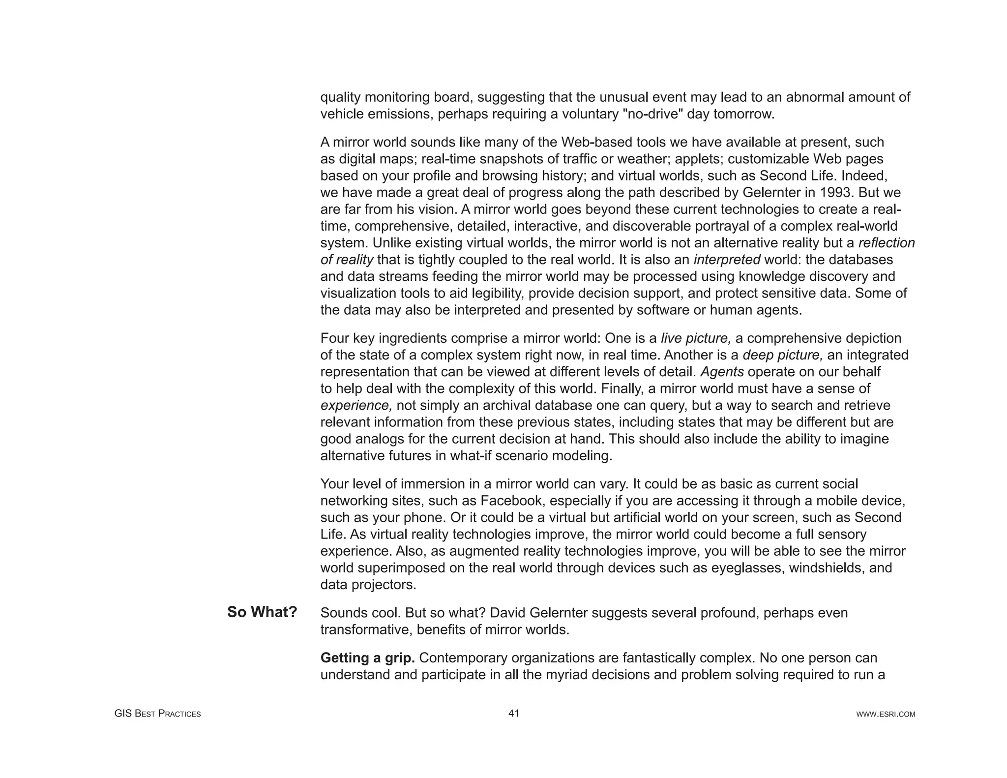 quality monitoring board, suggesting that the unusual event may lead to an abnormal amount of
                                vehicle emissions, perhaps requiring a voluntary "no-drive" day tomorrow.

                                A mirror world sounds like many of the Web-based tools we have available at present, such
                                as digital maps; real-time snapshots of trafﬁc or weather; applets; customizable Web pages
                                based on your proﬁle and browsing history; and virtual worlds, such as Second Life. Indeed,
                                we have made a great deal of progress along the path described by Gelernter in 1993. But we
                                are far from his vision. A mirror world goes beyond these current technologies to create a real-
                                time, comprehensive, detailed, interactive, and discoverable portrayal of a complex real-world
                                system. Unlike existing virtual worlds, the mirror world is not an alternative reality but a reﬂection
                                of reality that is tightly coupled to the real world. It is also an interpreted world: the databases
                                and data streams feeding the mirror world may be processed using knowledge discovery and
                                visualization tools to aid legibility, provide decision support, and protect sensitive data. Some of
                                the data may also be interpreted and presented by software or human agents.

                                Four key ingredients comprise a mirror world: One is a live picture, a comprehensive depiction
                                of the state of a complex system right now, in real time. Another is a deep picture, an integrated
                                representation that can be viewed at different levels of detail. Agents operate on our behalf
                                to help deal with the complexity of this world. Finally, a mirror world must have a sense of
                                experience, not simply an archival database one can query, but a way to search and retrieve
                                relevant information from these previous states, including states that may be different but are
                                good analogs for the current decision at hand. This should also include the ability to imagine
                                alternative futures in what-if scenario modeling.

                                Your level of immersion in a mirror world can vary. It could be as basic as current social
                                networking sites, such as Facebook, especially if you are accessing it through a mobile device,
                                such as your phone. Or it could be a virtual but artiﬁcial world on your screen, such as Second
                                Life. As virtual reality technologies improve, the mirror world could become a full sensory
                                experience. Also, as augmented reality technologies improve, you will be able to see the mirror
                                world superimposed on the real world through devices such as eyeglasses, windshields, and
                                data projectors.
                     So What?   Sounds cool. But so what? David Gelernter suggests several profound, perhaps even
                                transformative, beneﬁts of mirror worlds.

                                Getting a grip. Contemporary organizations are fantastically complex. No one person can
                                understand and participate in all the myriad decisions and problem solving required to run a

GIS BEST PRACTICES                                              41                                                         WWW.ESRI.COM
 