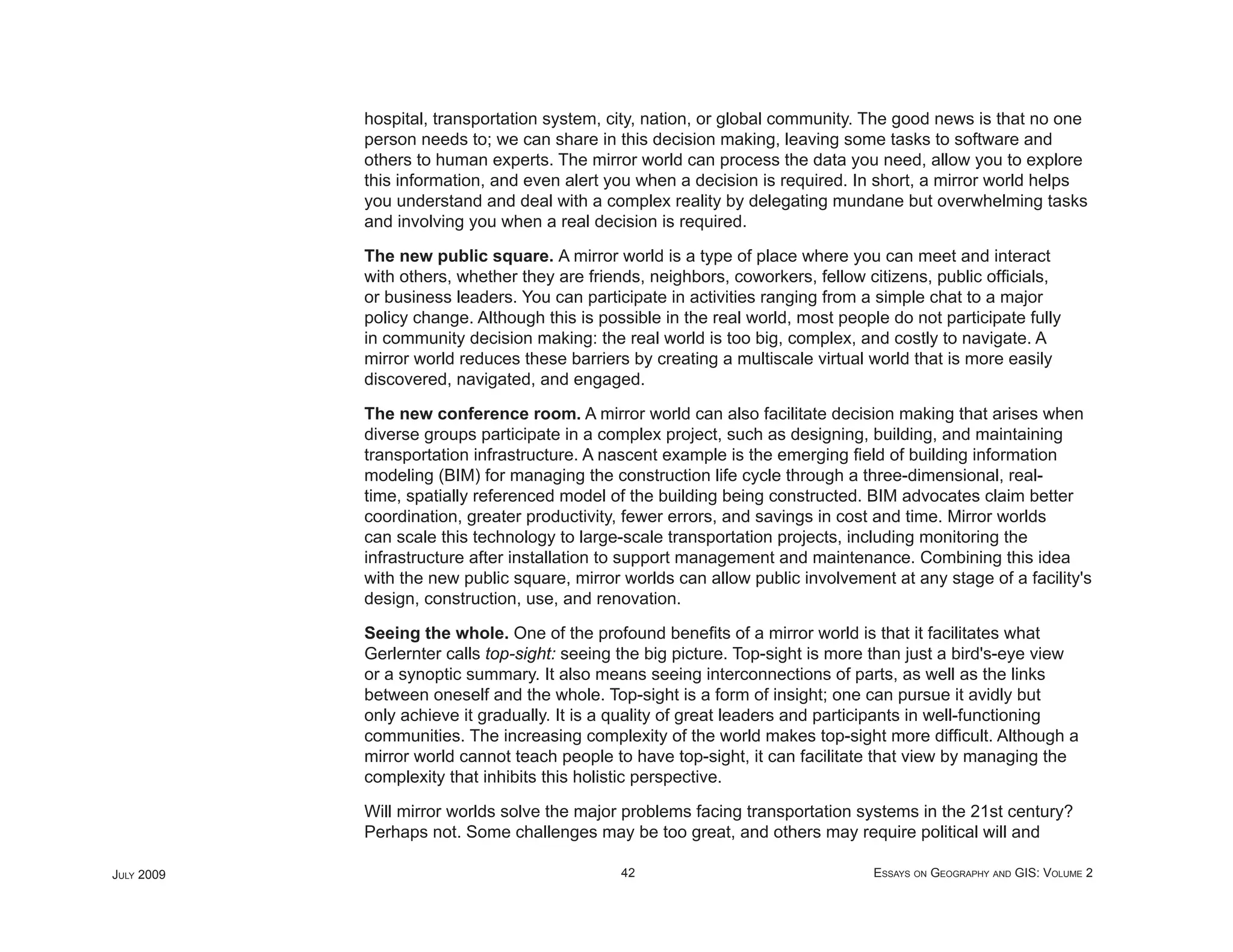 hospital, transportation system, city, nation, or global community. The good news is that no one
            person needs to; we can share in this decision making, leaving some tasks to software and
            others to human experts. The mirror world can process the data you need, allow you to explore
            this information, and even alert you when a decision is required. In short, a mirror world helps
            you understand and deal with a complex reality by delegating mundane but overwhelming tasks
            and involving you when a real decision is required.

            The new public square. A mirror world is a type of place where you can meet and interact
            with others, whether they are friends, neighbors, coworkers, fellow citizens, public ofﬁcials,
            or business leaders. You can participate in activities ranging from a simple chat to a major
            policy change. Although this is possible in the real world, most people do not participate fully
            in community decision making: the real world is too big, complex, and costly to navigate. A
            mirror world reduces these barriers by creating a multiscale virtual world that is more easily
            discovered, navigated, and engaged.

            The new conference room. A mirror world can also facilitate decision making that arises when
            diverse groups participate in a complex project, such as designing, building, and maintaining
            transportation infrastructure. A nascent example is the emerging ﬁeld of building information
            modeling (BIM) for managing the construction life cycle through a three-dimensional, real-
            time, spatially referenced model of the building being constructed. BIM advocates claim better
            coordination, greater productivity, fewer errors, and savings in cost and time. Mirror worlds
            can scale this technology to large-scale transportation projects, including monitoring the
            infrastructure after installation to support management and maintenance. Combining this idea
            with the new public square, mirror worlds can allow public involvement at any stage of a facility's
            design, construction, use, and renovation.

            Seeing the whole. One of the profound beneﬁts of a mirror world is that it facilitates what
            Gerlernter calls top-sight: seeing the big picture. Top-sight is more than just a bird's-eye view
            or a synoptic summary. It also means seeing interconnections of parts, as well as the links
            between oneself and the whole. Top-sight is a form of insight; one can pursue it avidly but
            only achieve it gradually. It is a quality of great leaders and participants in well-functioning
            communities. The increasing complexity of the world makes top-sight more difﬁcult. Although a
            mirror world cannot teach people to have top-sight, it can facilitate that view by managing the
            complexity that inhibits this holistic perspective.

            Will mirror worlds solve the major problems facing transportation systems in the 21st century?
            Perhaps not. Some challenges may be too great, and others may require political will and

JULY 2009                                      42                                 ESSAYS ON GEOGRAPHY AND GIS: VOLUME 2
 