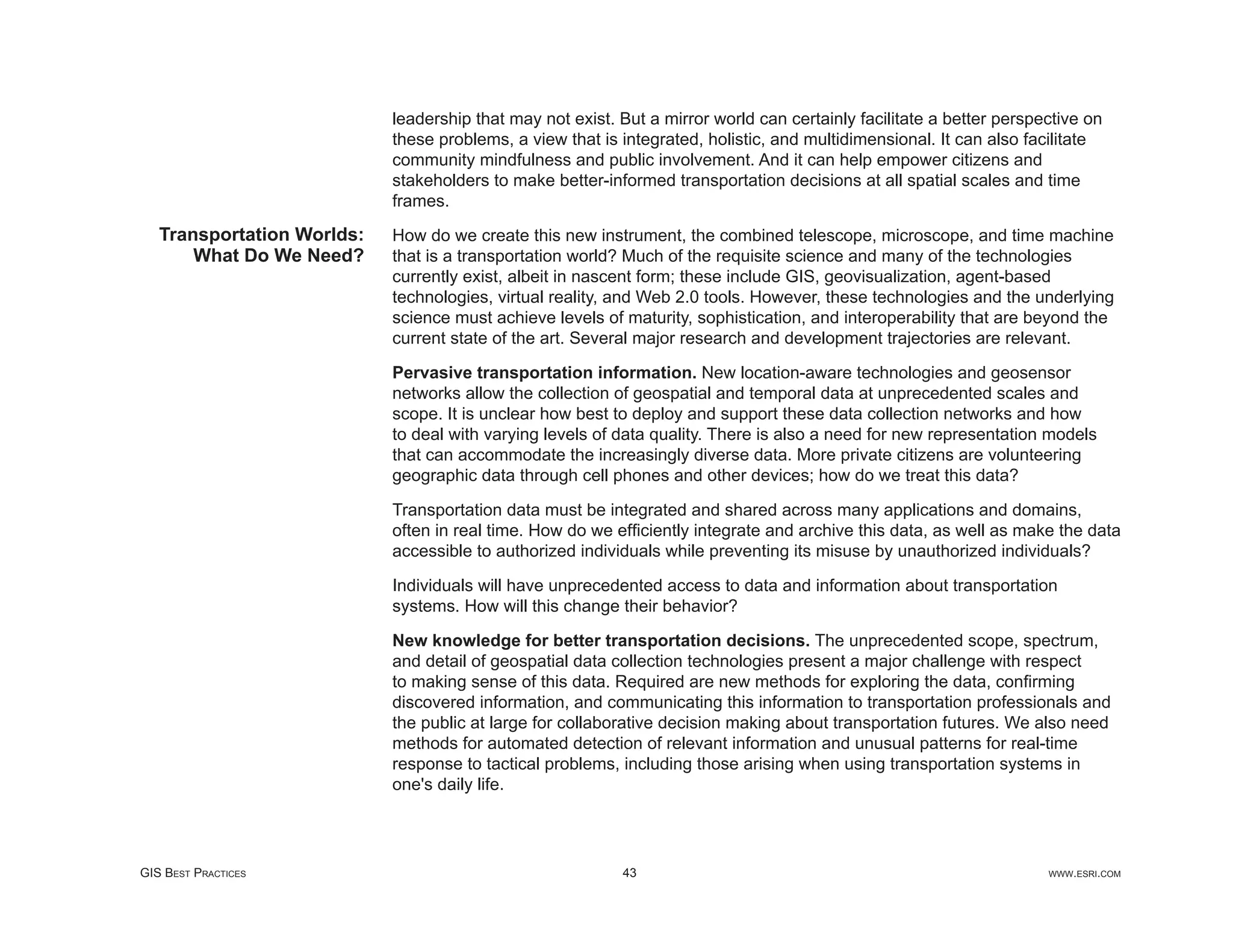 leadership that may not exist. But a mirror world can certainly facilitate a better perspective on
                            these problems, a view that is integrated, holistic, and multidimensional. It can also facilitate
                            community mindfulness and public involvement. And it can help empower citizens and
                            stakeholders to make better-informed transportation decisions at all spatial scales and time
                            frames.
   Transportation Worlds:   How do we create this new instrument, the combined telescope, microscope, and time machine
       What Do We Need?     that is a transportation world? Much of the requisite science and many of the technologies
                            currently exist, albeit in nascent form; these include GIS, geovisualization, agent-based
                            technologies, virtual reality, and Web 2.0 tools. However, these technologies and the underlying
                            science must achieve levels of maturity, sophistication, and interoperability that are beyond the
                            current state of the art. Several major research and development trajectories are relevant.

                            Pervasive transportation information. New location-aware technologies and geosensor
                            networks allow the collection of geospatial and temporal data at unprecedented scales and
                            scope. It is unclear how best to deploy and support these data collection networks and how
                            to deal with varying levels of data quality. There is also a need for new representation models
                            that can accommodate the increasingly diverse data. More private citizens are volunteering
                            geographic data through cell phones and other devices; how do we treat this data?

                            Transportation data must be integrated and shared across many applications and domains,
                            often in real time. How do we efﬁciently integrate and archive this data, as well as make the data
                            accessible to authorized individuals while preventing its misuse by unauthorized individuals?

                            Individuals will have unprecedented access to data and information about transportation
                            systems. How will this change their behavior?

                            New knowledge for better transportation decisions. The unprecedented scope, spectrum,
                            and detail of geospatial data collection technologies present a major challenge with respect
                            to making sense of this data. Required are new methods for exploring the data, conﬁrming
                            discovered information, and communicating this information to transportation professionals and
                            the public at large for collaborative decision making about transportation futures. We also need
                            methods for automated detection of relevant information and unusual patterns for real-time
                            response to tactical problems, including those arising when using transportation systems in
                            one's daily life.




GIS BEST PRACTICES                                         43                                                         WWW.ESRI.COM
 