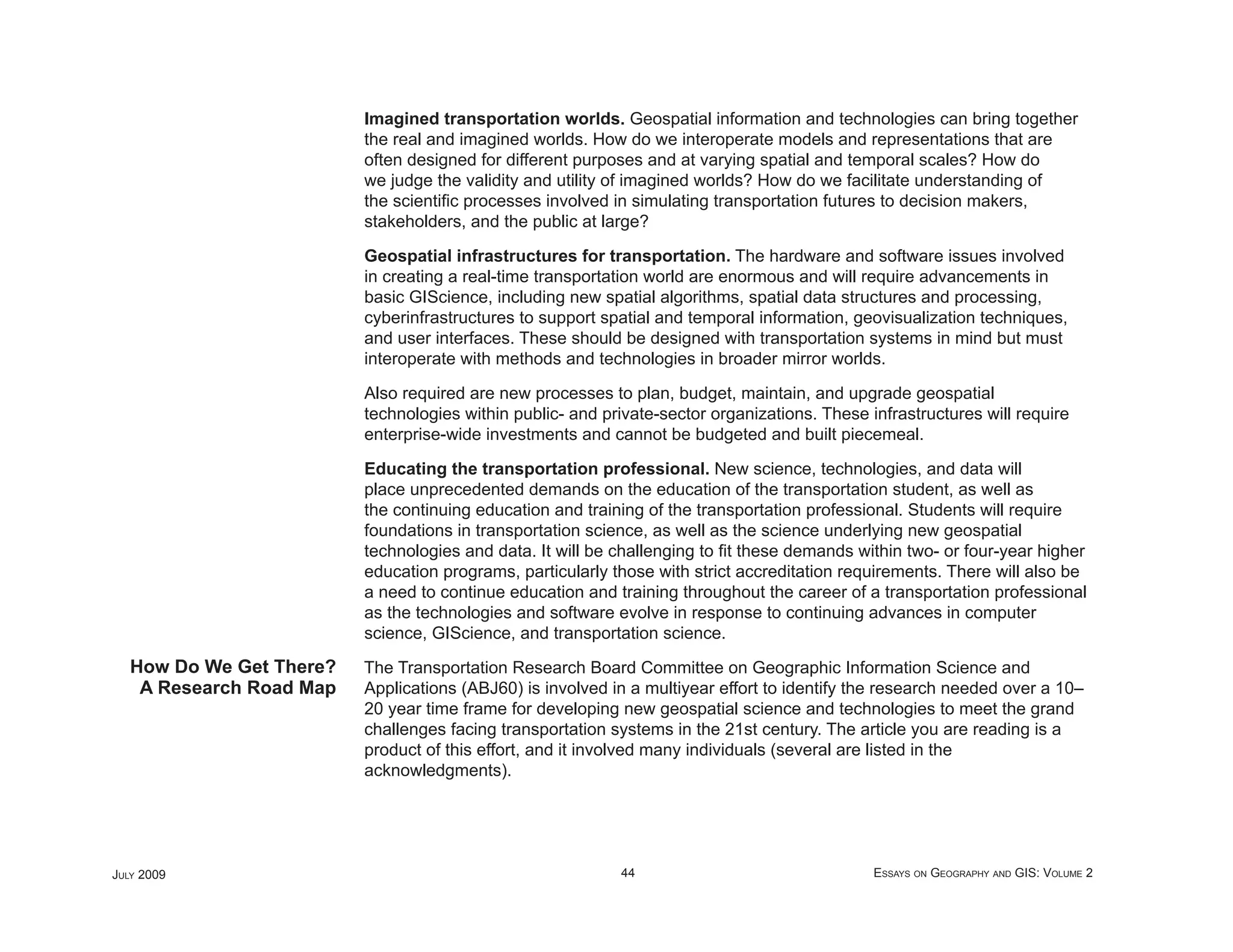 Imagined transportation worlds. Geospatial information and technologies can bring together
                          the real and imagined worlds. How do we interoperate models and representations that are
                          often designed for different purposes and at varying spatial and temporal scales? How do
                          we judge the validity and utility of imagined worlds? How do we facilitate understanding of
                          the scientiﬁc processes involved in simulating transportation futures to decision makers,
                          stakeholders, and the public at large?

                          Geospatial infrastructures for transportation. The hardware and software issues involved
                          in creating a real-time transportation world are enormous and will require advancements in
                          basic GIScience, including new spatial algorithms, spatial data structures and processing,
                          cyberinfrastructures to support spatial and temporal information, geovisualization techniques,
                          and user interfaces. These should be designed with transportation systems in mind but must
                          interoperate with methods and technologies in broader mirror worlds.

                          Also required are new processes to plan, budget, maintain, and upgrade geospatial
                          technologies within public- and private-sector organizations. These infrastructures will require
                          enterprise-wide investments and cannot be budgeted and built piecemeal.

                          Educating the transportation professional. New science, technologies, and data will
                          place unprecedented demands on the education of the transportation student, as well as
                          the continuing education and training of the transportation professional. Students will require
                          foundations in transportation science, as well as the science underlying new geospatial
                          technologies and data. It will be challenging to ﬁt these demands within two- or four-year higher
                          education programs, particularly those with strict accreditation requirements. There will also be
                          a need to continue education and training throughout the career of a transportation professional
                          as the technologies and software evolve in response to continuing advances in computer
                          science, GIScience, and transportation science.
   How Do We Get There?   The Transportation Research Board Committee on Geographic Information Science and
    A Research Road Map   Applications (ABJ60) is involved in a multiyear effort to identify the research needed over a 10–
                          20 year time frame for developing new geospatial science and technologies to meet the grand
                          challenges facing transportation systems in the 21st century. The article you are reading is a
                          product of this effort, and it involved many individuals (several are listed in the
                          acknowledgments).




JULY 2009                                                   44                                 ESSAYS ON GEOGRAPHY AND GIS: VOLUME 2
 