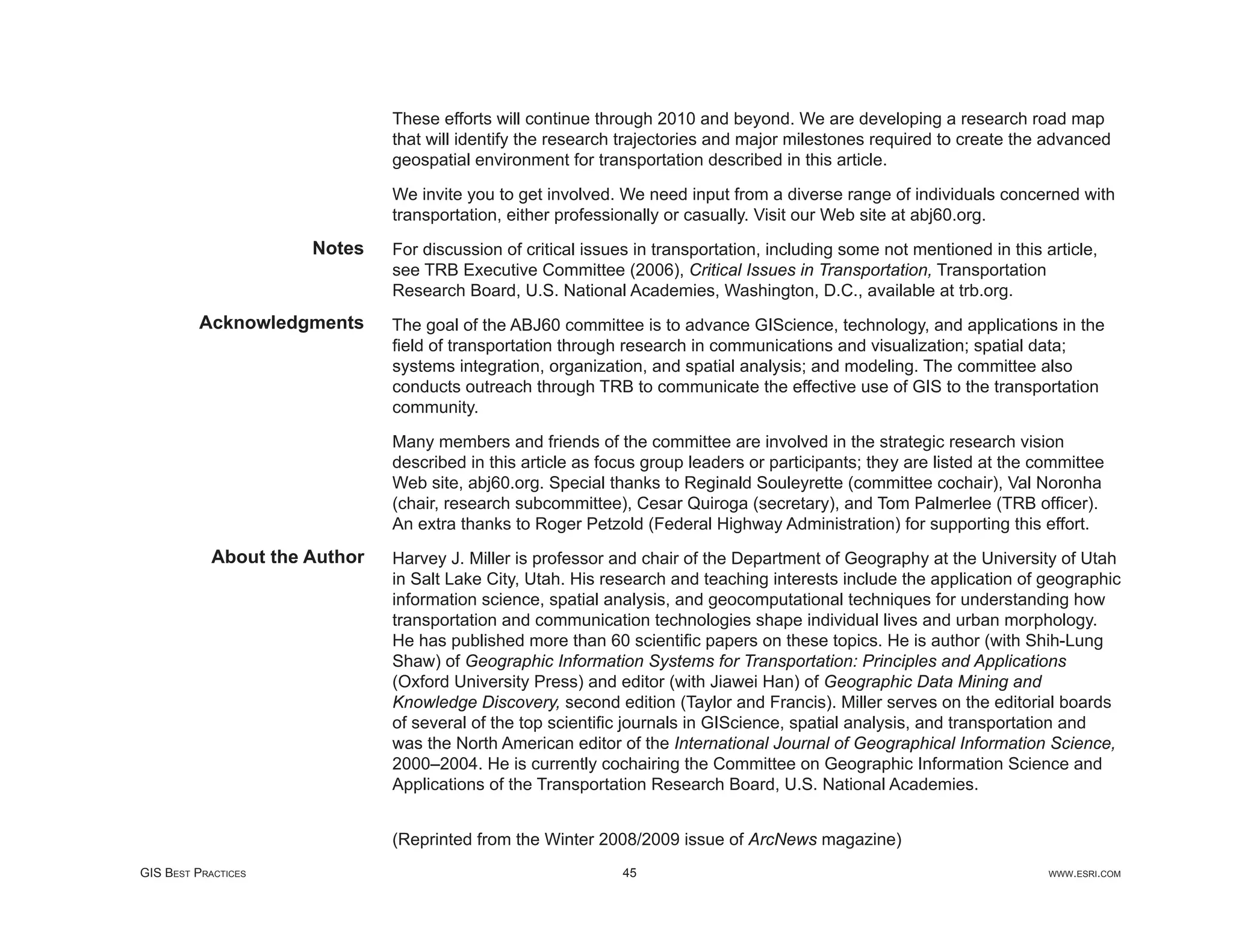These efforts will continue through 2010 and beyond. We are developing a research road map
                               that will identify the research trajectories and major milestones required to create the advanced
                               geospatial environment for transportation described in this article.

                               We invite you to get involved. We need input from a diverse range of individuals concerned with
                               transportation, either professionally or casually. Visit our Web site at abj60.org.
                      Notes    For discussion of critical issues in transportation, including some not mentioned in this article,
                               see TRB Executive Committee (2006), Critical Issues in Transportation, Transportation
                               Research Board, U.S. National Academies, Washington, D.C., available at trb.org.
          Acknowledgments      The goal of the ABJ60 committee is to advance GIScience, technology, and applications in the
                               ﬁeld of transportation through research in communications and visualization; spatial data;
                               systems integration, organization, and spatial analysis; and modeling. The committee also
                               conducts outreach through TRB to communicate the effective use of GIS to the transportation
                               community.

                               Many members and friends of the committee are involved in the strategic research vision
                               described in this article as focus group leaders or participants; they are listed at the committee
                               Web site, abj60.org. Special thanks to Reginald Souleyrette (committee cochair), Val Noronha
                               (chair, research subcommittee), Cesar Quiroga (secretary), and Tom Palmerlee (TRB ofﬁcer).
                               An extra thanks to Roger Petzold (Federal Highway Administration) for supporting this effort.
            About the Author   Harvey J. Miller is professor and chair of the Department of Geography at the University of Utah
                               in Salt Lake City, Utah. His research and teaching interests include the application of geographic
                               information science, spatial analysis, and geocomputational techniques for understanding how
                               transportation and communication technologies shape individual lives and urban morphology.
                               He has published more than 60 scientiﬁc papers on these topics. He is author (with Shih-Lung
                               Shaw) of Geographic Information Systems for Transportation: Principles and Applications
                               (Oxford University Press) and editor (with Jiawei Han) of Geographic Data Mining and
                               Knowledge Discovery, second edition (Taylor and Francis). Miller serves on the editorial boards
                               of several of the top scientiﬁc journals in GIScience, spatial analysis, and transportation and
                               was the North American editor of the International Journal of Geographical Information Science,
                               2000–2004. He is currently cochairing the Committee on Geographic Information Science and
                               Applications of the Transportation Research Board, U.S. National Academies.


                               (Reprinted from the Winter 2008/2009 issue of ArcNews magazine)
GIS BEST PRACTICES                                             45                                                         WWW.ESRI.COM
 