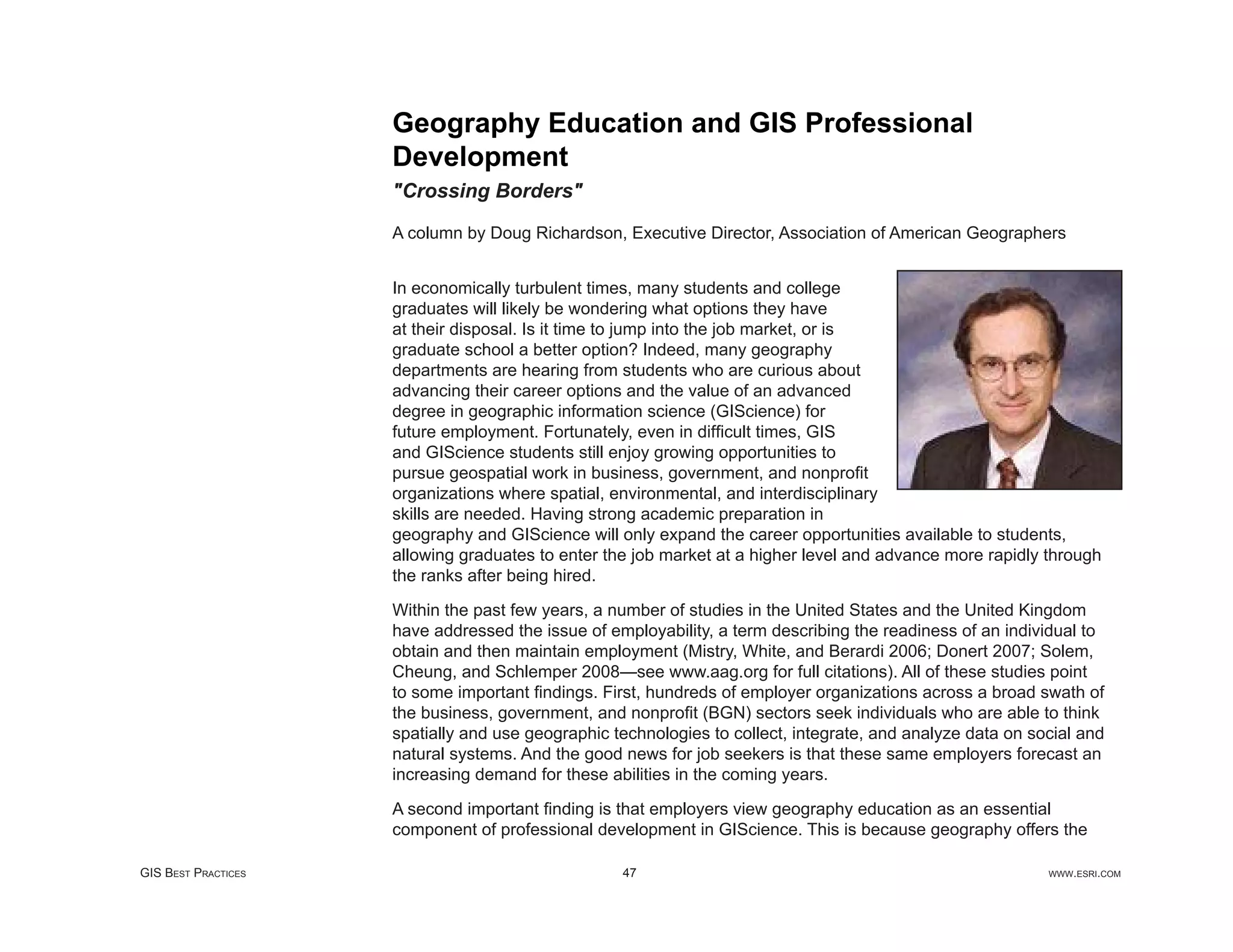 Geography Education and GIS Professional
                     Development
                     "Crossing Borders"

                     A column by Doug Richardson, Executive Director, Association of American Geographers


                     In economically turbulent times, many students and college
                     graduates will likely be wondering what options they have
                     at their disposal. Is it time to jump into the job market, or is
                     graduate school a better option? Indeed, many geography
                     departments are hearing from students who are curious about
                     advancing their career options and the value of an advanced
                     degree in geographic information science (GIScience) for
                     future employment. Fortunately, even in difﬁcult times, GIS
                     and GIScience students still enjoy growing opportunities to
                     pursue geospatial work in business, government, and nonproﬁt
                     organizations where spatial, environmental, and interdisciplinary
                     skills are needed. Having strong academic preparation in
                     geography and GIScience will only expand the career opportunities available to students,
                     allowing graduates to enter the job market at a higher level and advance more rapidly through
                     the ranks after being hired.

                     Within the past few years, a number of studies in the United States and the United Kingdom
                     have addressed the issue of employability, a term describing the readiness of an individual to
                     obtain and then maintain employment (Mistry, White, and Berardi 2006; Donert 2007; Solem,
                     Cheung, and Schlemper 2008—see www.aag.org for full citations). All of these studies point
                     to some important ﬁndings. First, hundreds of employer organizations across a broad swath of
                     the business, government, and nonproﬁt (BGN) sectors seek individuals who are able to think
                     spatially and use geographic technologies to collect, integrate, and analyze data on social and
                     natural systems. And the good news for job seekers is that these same employers forecast an
                     increasing demand for these abilities in the coming years.

                     A second important ﬁnding is that employers view geography education as an essential
                     component of professional development in GIScience. This is because geography offers the

GIS BEST PRACTICES                                 47                                                       WWW.ESRI.COM
 