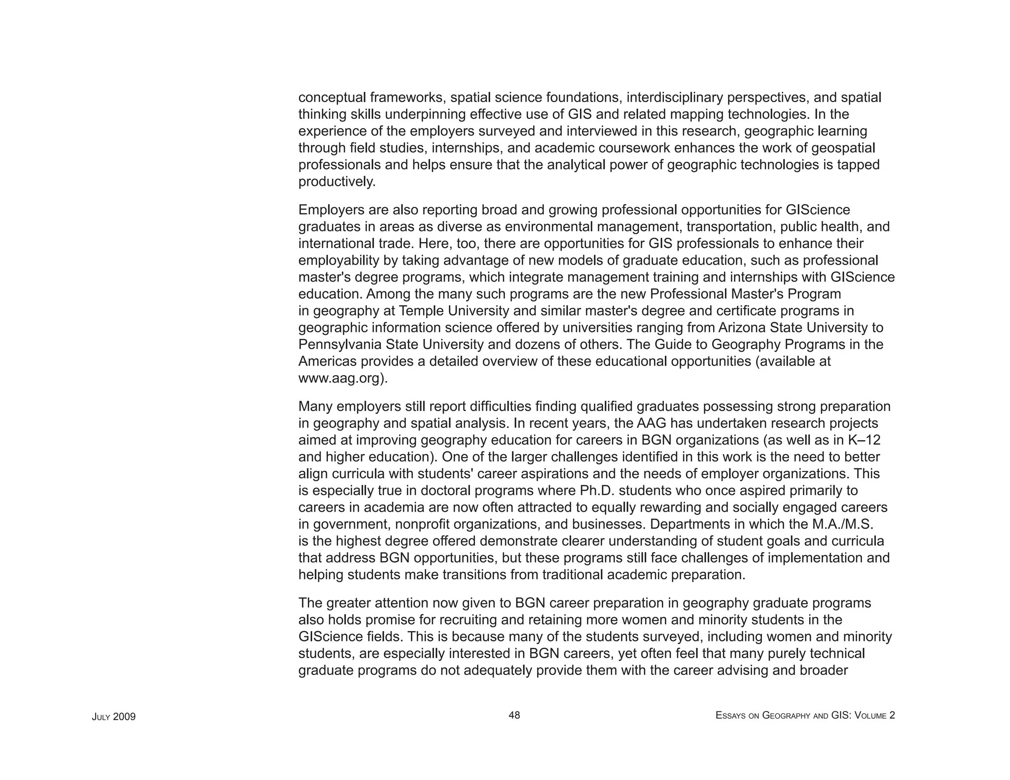 conceptual frameworks, spatial science foundations, interdisciplinary perspectives, and spatial
            thinking skills underpinning effective use of GIS and related mapping technologies. In the
            experience of the employers surveyed and interviewed in this research, geographic learning
            through ﬁeld studies, internships, and academic coursework enhances the work of geospatial
            professionals and helps ensure that the analytical power of geographic technologies is tapped
            productively.

            Employers are also reporting broad and growing professional opportunities for GIScience
            graduates in areas as diverse as environmental management, transportation, public health, and
            international trade. Here, too, there are opportunities for GIS professionals to enhance their
            employability by taking advantage of new models of graduate education, such as professional
            master's degree programs, which integrate management training and internships with GIScience
            education. Among the many such programs are the new Professional Master's Program
            in geography at Temple University and similar master's degree and certiﬁcate programs in
            geographic information science offered by universities ranging from Arizona State University to
            Pennsylvania State University and dozens of others. The Guide to Geography Programs in the
            Americas provides a detailed overview of these educational opportunities (available at
            www.aag.org).

            Many employers still report difﬁculties ﬁnding qualiﬁed graduates possessing strong preparation
            in geography and spatial analysis. In recent years, the AAG has undertaken research projects
            aimed at improving geography education for careers in BGN organizations (as well as in K–12
            and higher education). One of the larger challenges identiﬁed in this work is the need to better
            align curricula with students' career aspirations and the needs of employer organizations. This
            is especially true in doctoral programs where Ph.D. students who once aspired primarily to
            careers in academia are now often attracted to equally rewarding and socially engaged careers
            in government, nonproﬁt organizations, and businesses. Departments in which the M.A./M.S.
            is the highest degree offered demonstrate clearer understanding of student goals and curricula
            that address BGN opportunities, but these programs still face challenges of implementation and
            helping students make transitions from traditional academic preparation.

            The greater attention now given to BGN career preparation in geography graduate programs
            also holds promise for recruiting and retaining more women and minority students in the
            GIScience ﬁelds. This is because many of the students surveyed, including women and minority
            students, are especially interested in BGN careers, yet often feel that many purely technical
            graduate programs do not adequately provide them with the career advising and broader


JULY 2009                                     48                               ESSAYS ON GEOGRAPHY AND GIS: VOLUME 2
 