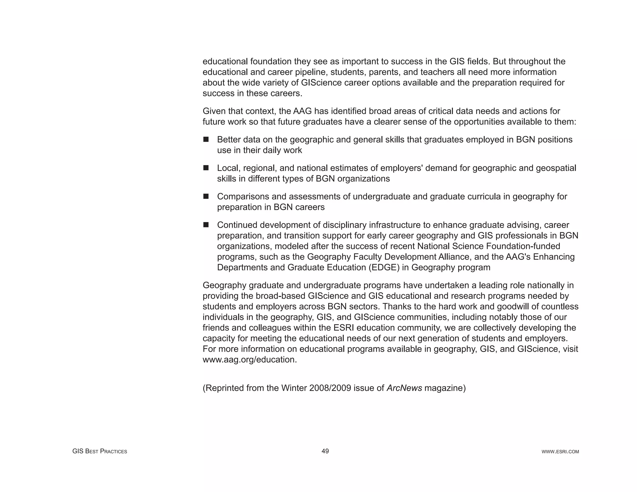 educational foundation they see as important to success in the GIS ﬁelds. But throughout the
                     educational and career pipeline, students, parents, and teachers all need more information
                     about the wide variety of GIScience career options available and the preparation required for
                     success in these careers.

                     Given that context, the AAG has identiﬁed broad areas of critical data needs and actions for
                     future work so that future graduates have a clearer sense of the opportunities available to them:

                        Better data on the geographic and general skills that graduates employed in BGN positions
                        use in their daily work

                        Local, regional, and national estimates of employers' demand for geographic and geospatial
                        skills in different types of BGN organizations

                        Comparisons and assessments of undergraduate and graduate curricula in geography for
                        preparation in BGN careers

                        Continued development of disciplinary infrastructure to enhance graduate advising, career
                        preparation, and transition support for early career geography and GIS professionals in BGN
                        organizations, modeled after the success of recent National Science Foundation-funded
                        programs, such as the Geography Faculty Development Alliance, and the AAG's Enhancing
                        Departments and Graduate Education (EDGE) in Geography program

                     Geography graduate and undergraduate programs have undertaken a leading role nationally in
                     providing the broad-based GIScience and GIS educational and research programs needed by
                     students and employers across BGN sectors. Thanks to the hard work and goodwill of countless
                     individuals in the geography, GIS, and GIScience communities, including notably those of our
                     friends and colleagues within the ESRI education community, we are collectively developing the
                     capacity for meeting the educational needs of our next generation of students and employers.
                     For more information on educational programs available in geography, GIS, and GIScience, visit
                     www.aag.org/education.


                     (Reprinted from the Winter 2008/2009 issue of ArcNews magazine)




GIS BEST PRACTICES                                 49                                                       WWW.ESRI.COM
 