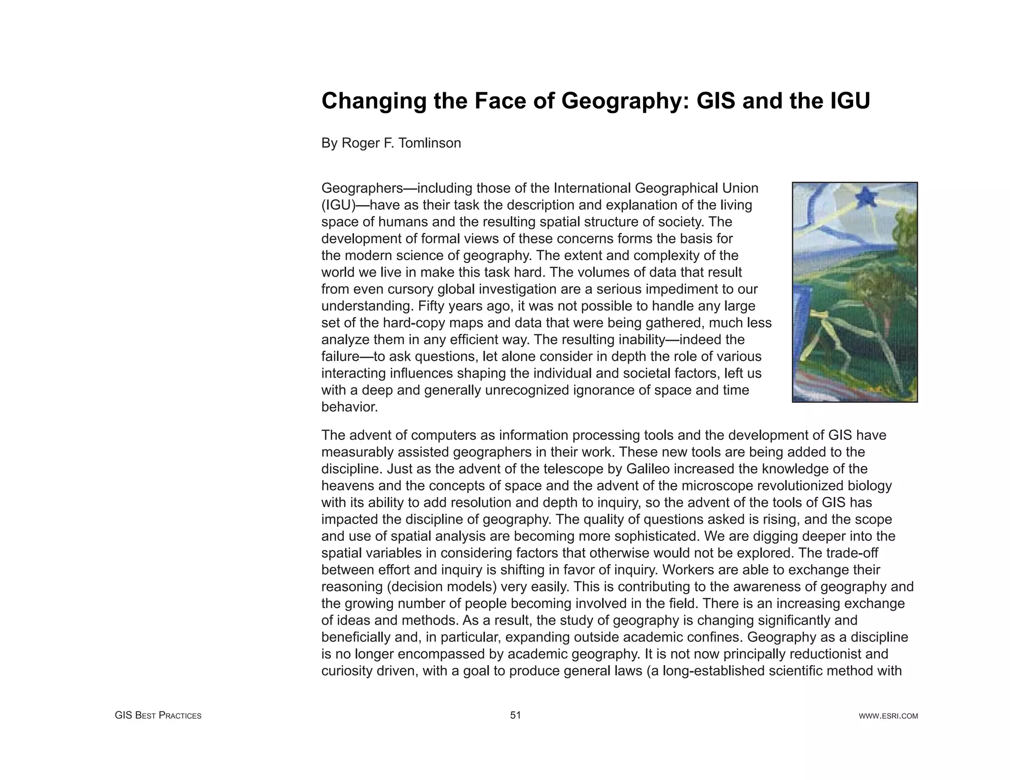 Changing the Face of Geography: GIS and the IGU
                     By Roger F. Tomlinson


                     Geographers—including those of the International Geographical Union
                     (IGU)—have as their task the description and explanation of the living
                     space of humans and the resulting spatial structure of society. The
                     development of formal views of these concerns forms the basis for
                     the modern science of geography. The extent and complexity of the
                     world we live in make this task hard. The volumes of data that result
                     from even cursory global investigation are a serious impediment to our
                     understanding. Fifty years ago, it was not possible to handle any large
                     set of the hard-copy maps and data that were being gathered, much less
                     analyze them in any efﬁcient way. The resulting inability—indeed the
                     failure—to ask questions, let alone consider in depth the role of various
                     interacting inﬂuences shaping the individual and societal factors, left us
                     with a deep and generally unrecognized ignorance of space and time
                     behavior.

                     The advent of computers as information processing tools and the development of GIS have
                     measurably assisted geographers in their work. These new tools are being added to the
                     discipline. Just as the advent of the telescope by Galileo increased the knowledge of the
                     heavens and the concepts of space and the advent of the microscope revolutionized biology
                     with its ability to add resolution and depth to inquiry, so the advent of the tools of GIS has
                     impacted the discipline of geography. The quality of questions asked is rising, and the scope
                     and use of spatial analysis are becoming more sophisticated. We are digging deeper into the
                     spatial variables in considering factors that otherwise would not be explored. The trade-off
                     between effort and inquiry is shifting in favor of inquiry. Workers are able to exchange their
                     reasoning (decision models) very easily. This is contributing to the awareness of geography and
                     the growing number of people becoming involved in the ﬁeld. There is an increasing exchange
                     of ideas and methods. As a result, the study of geography is changing signiﬁcantly and
                     beneﬁcially and, in particular, expanding outside academic conﬁnes. Geography as a discipline
                     is no longer encompassed by academic geography. It is not now principally reductionist and
                     curiosity driven, with a goal to produce general laws (a long-established scientiﬁc method with


GIS BEST PRACTICES                                  51                                                     WWW.ESRI.COM
 